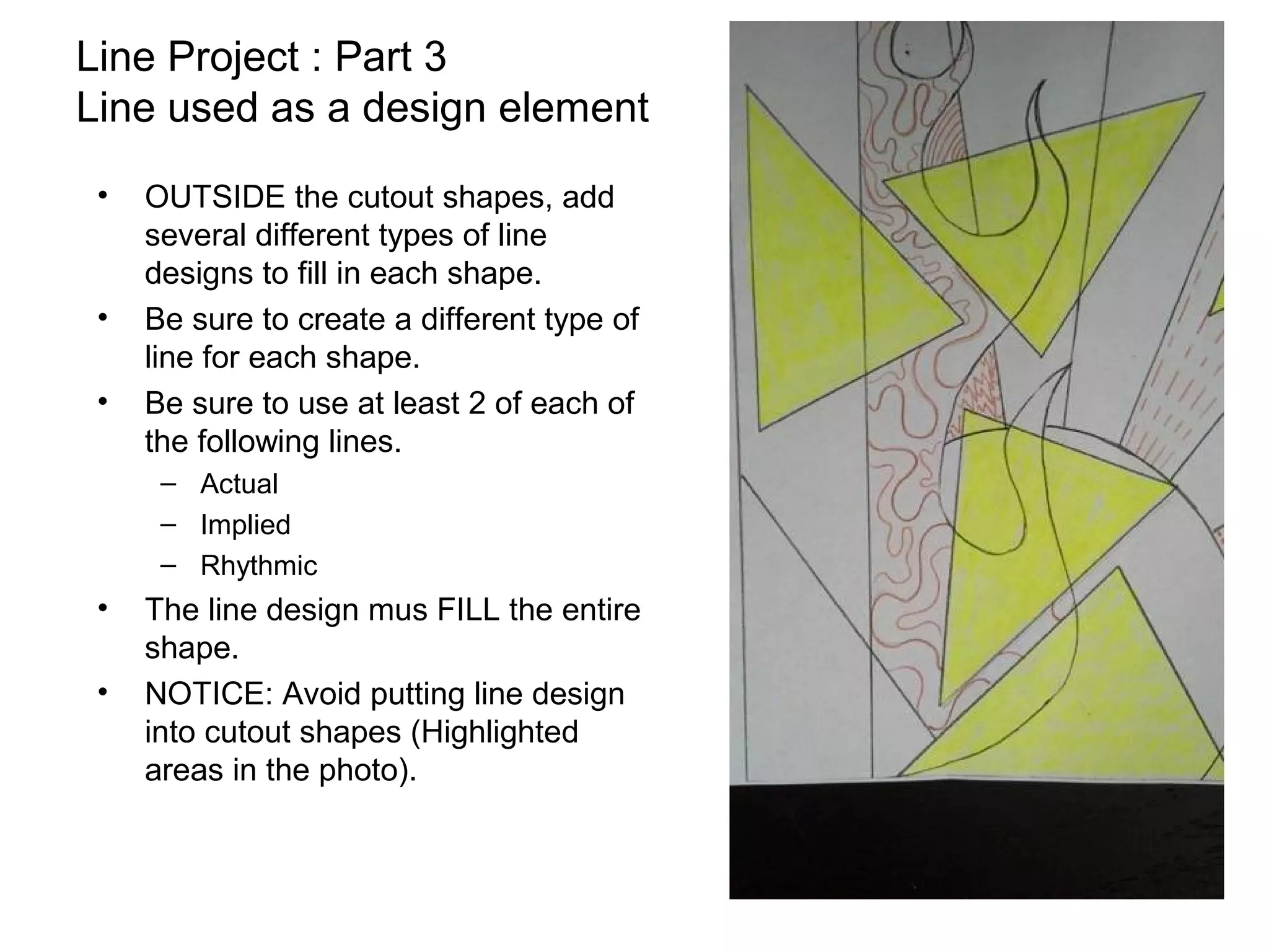 Line Project : Part 3
Line used as a design element
 •   OUTSIDE the cutout shapes, add
     several different types of line
     designs to fill in each shape.
 •   Be sure to create a different type of
     line for each shape.
 •   Be sure to use at least 2 of each of
     the following lines.
      – Actual
      – Implied
      – Rhythmic
 •   The line design mus FILL the entire
     shape.
 •   NOTICE: Avoid putting line design
     into cutout shapes (Highlighted
     areas in the photo).
 