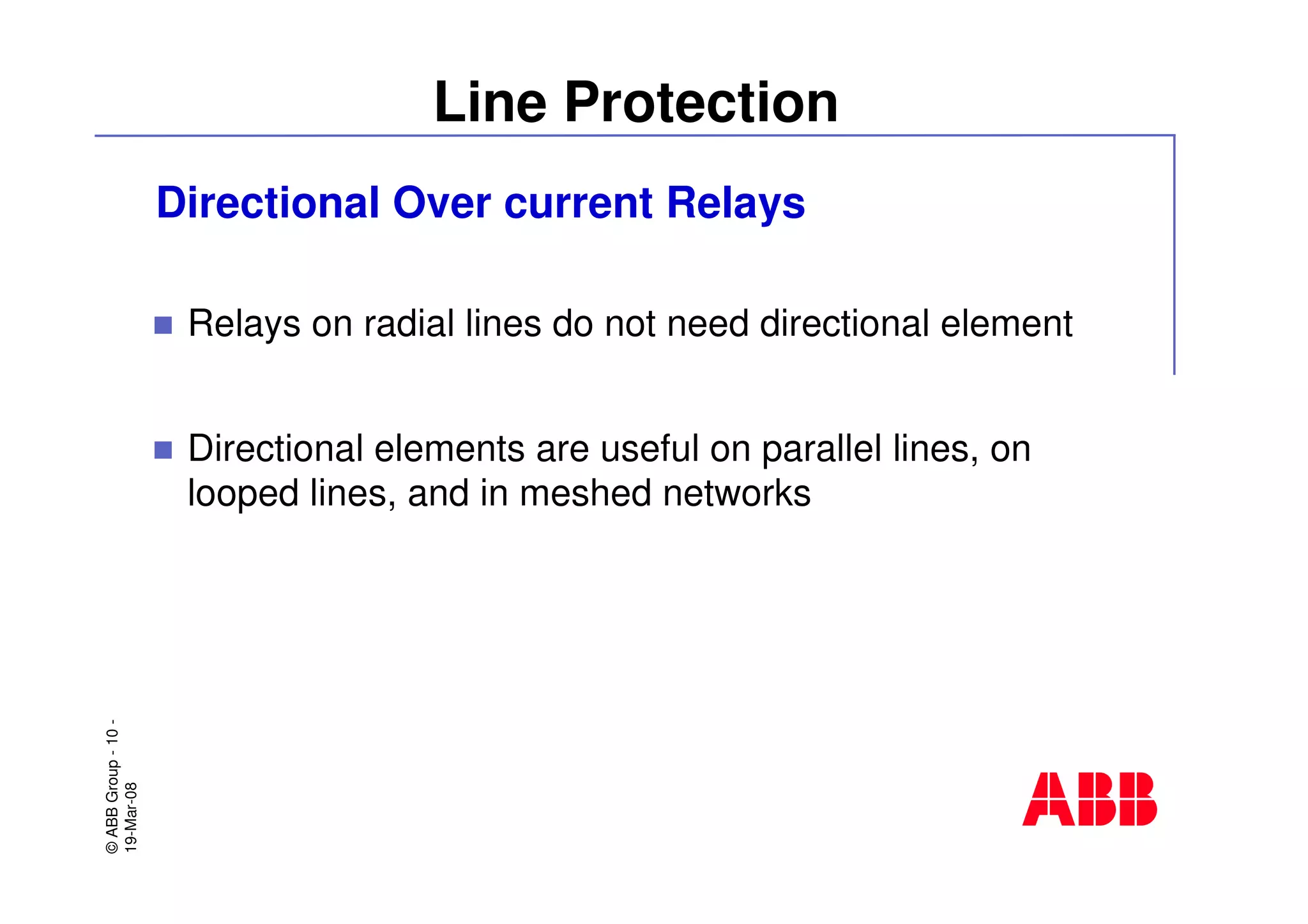 ©ABBGroup-10-
19-Mar-08
Line Protection
Directional Over current Relays
Relays on radial lines do not need directional element
Directional elements are useful on parallel lines, on
looped lines, and in meshed networks
 