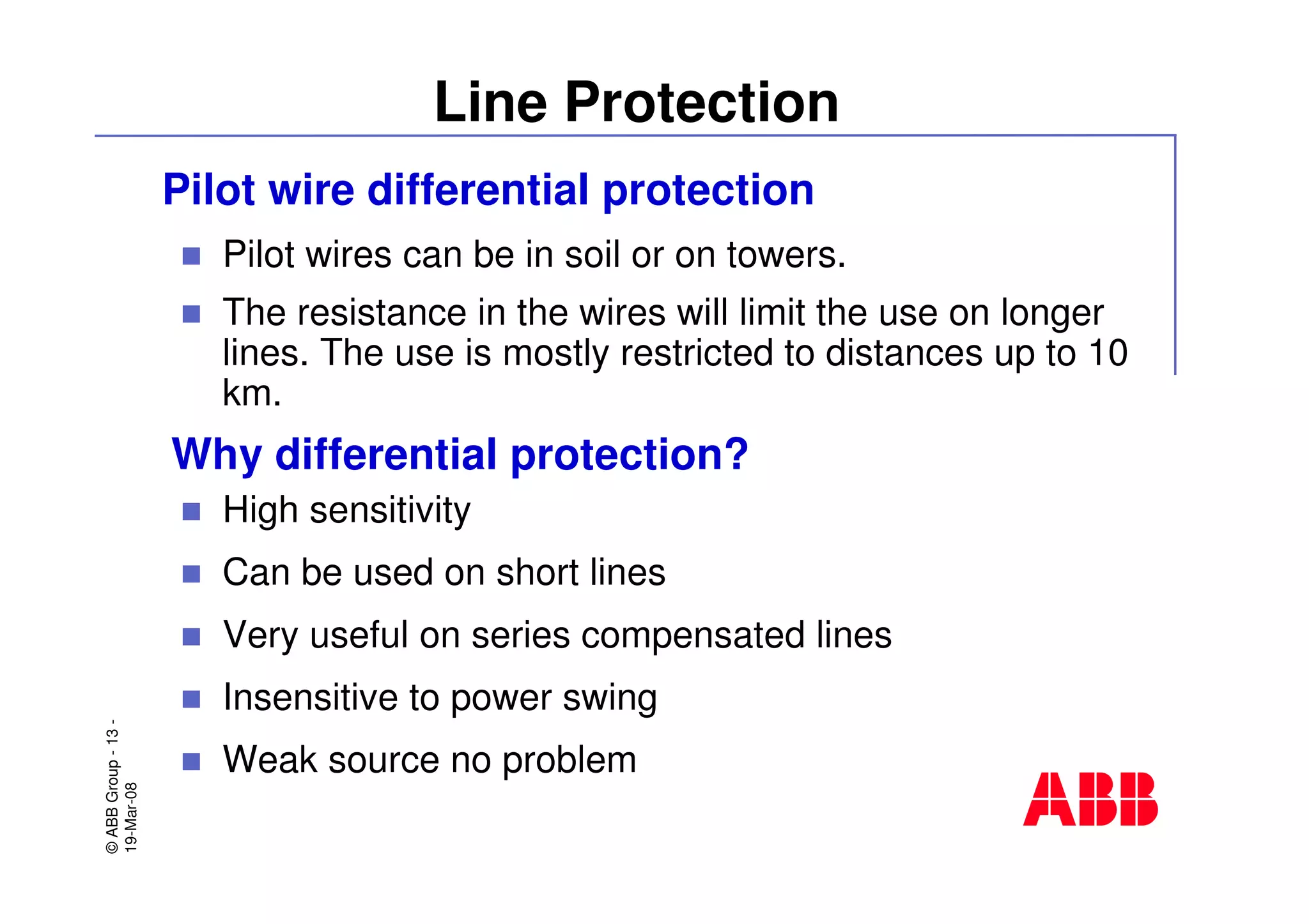 ©ABBGroup-13-
19-Mar-08
Line Protection
Pilot wire differential protection
Pilot wires can be in soil or on towers.
The resistance in the wires will limit the use on longer
lines. The use is mostly restricted to distances up to 10
km.
High sensitivity
Can be used on short lines
Very useful on series compensated lines
Insensitive to power swing
Weak source no problem
Why differential protection?
 