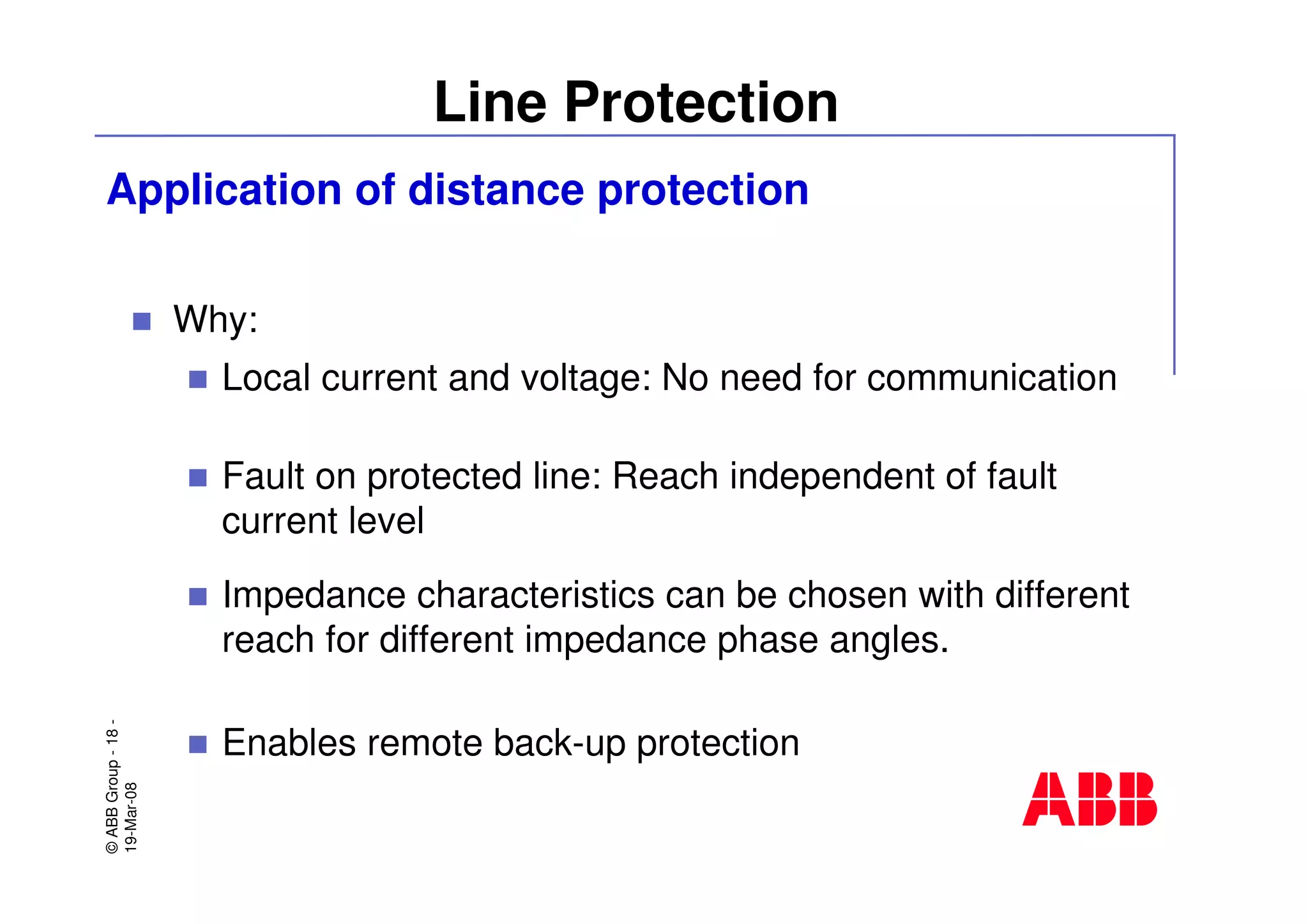 ©ABBGroup-18-
19-Mar-08
Line Protection
Why:
Local current and voltage: No need for communication
Fault on protected line: Reach independent of fault
current level
Impedance characteristics can be chosen with different
reach for different impedance phase angles.
Enables remote back-up protection
Application of distance protection
 