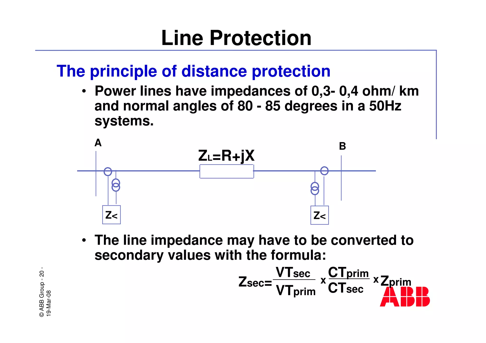 ©ABBGroup-20-
19-Mar-08
Line Protection
The principle of distance protection
• Power lines have impedances of 0,3- 0,4 ohm/ km
and normal angles of 80 - 85 degrees in a 50Hz
systems.
• The line impedance may have to be converted to
secondary values with the formula:
A
Z<
B
Z<
ZL=R+jX
Zsec=
VTsec
VTprim CTsec
CTprim
Zprimx x
 