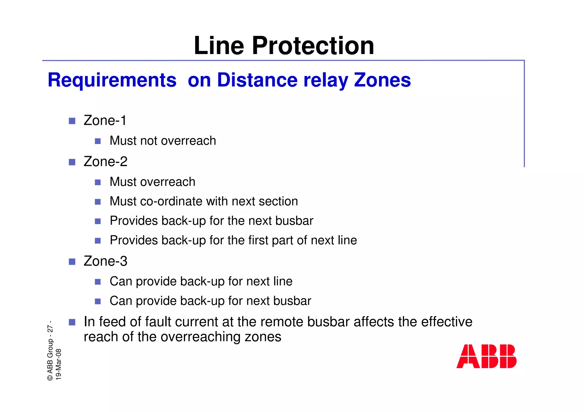 ©ABBGroup-27-
19-Mar-08
Line Protection
Requirements on Distance relay Zones
Zone-1
Must not overreach
Zone-2
Must overreach
Must co-ordinate with next section
Provides back-up for the next busbar
Provides back-up for the first part of next line
Zone-3
Can provide back-up for next line
Can provide back-up for next busbar
In feed of fault current at the remote busbar affects the effective
reach of the overreaching zones
 