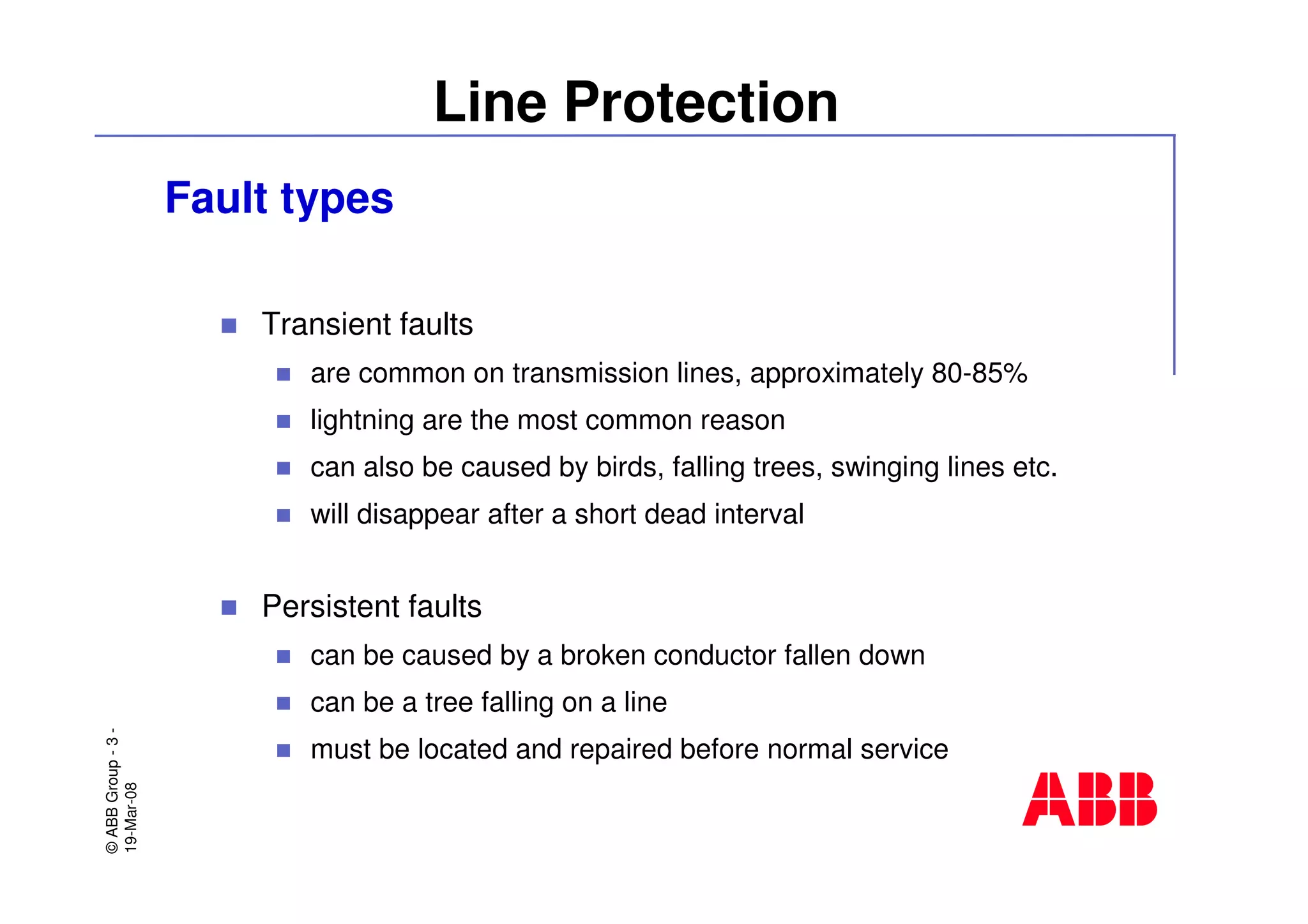 ©ABBGroup-3-
19-Mar-08
Line Protection
Fault types
Transient faults
are common on transmission lines, approximately 80-85%
lightning are the most common reason
can also be caused by birds, falling trees, swinging lines etc.
will disappear after a short dead interval
Persistent faults
can be caused by a broken conductor fallen down
can be a tree falling on a line
must be located and repaired before normal service
 