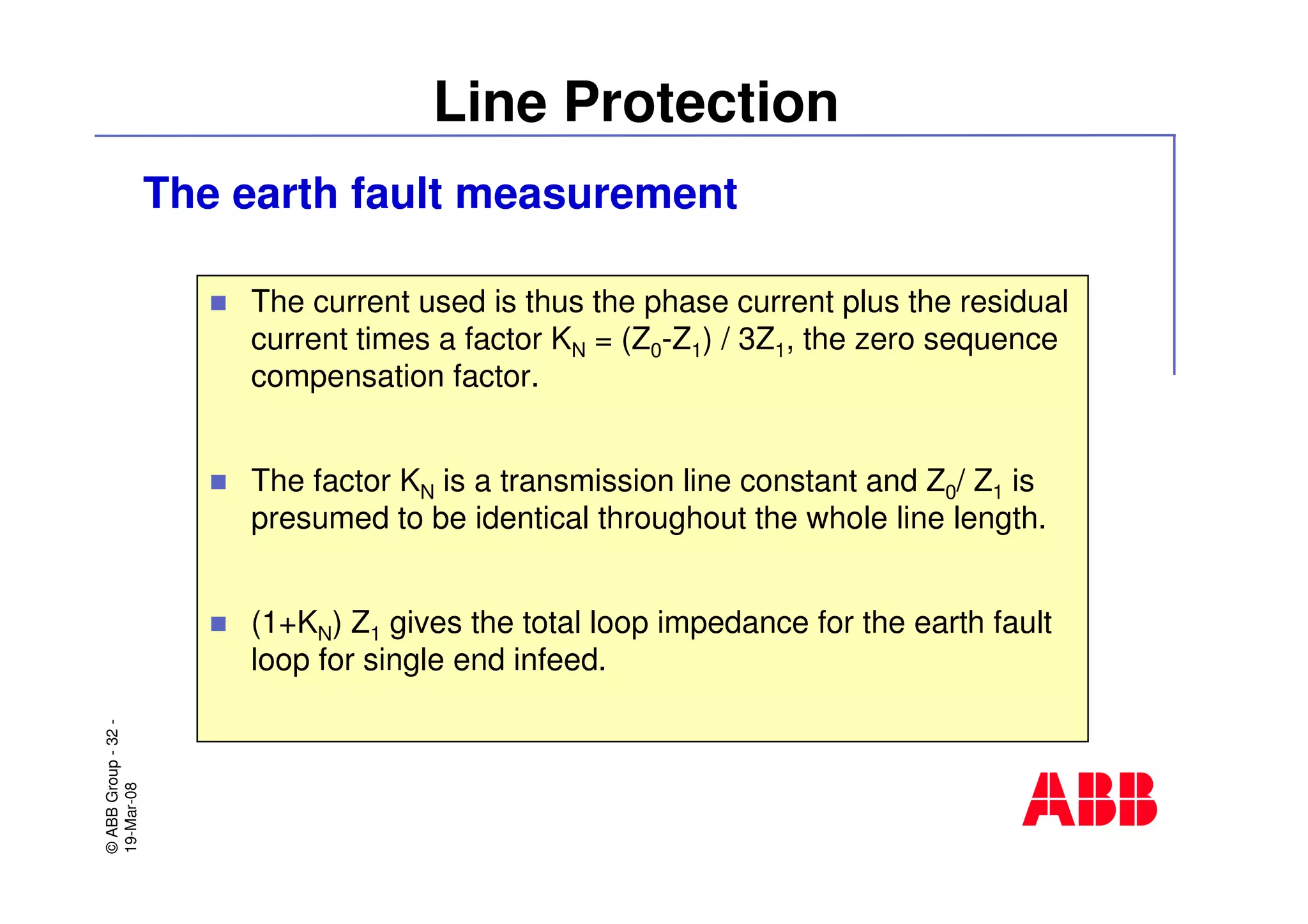 ©ABBGroup-32-
19-Mar-08
Line Protection
The earth fault measurement
The current used is thus the phase current plus the residual
current times a factor KN = (Z0-Z1) / 3Z1, the zero sequence
compensation factor.
The factor KN is a transmission line constant and Z0/ Z1 is
presumed to be identical throughout the whole line length.
(1+KN) Z1 gives the total loop impedance for the earth fault
loop for single end infeed.
 