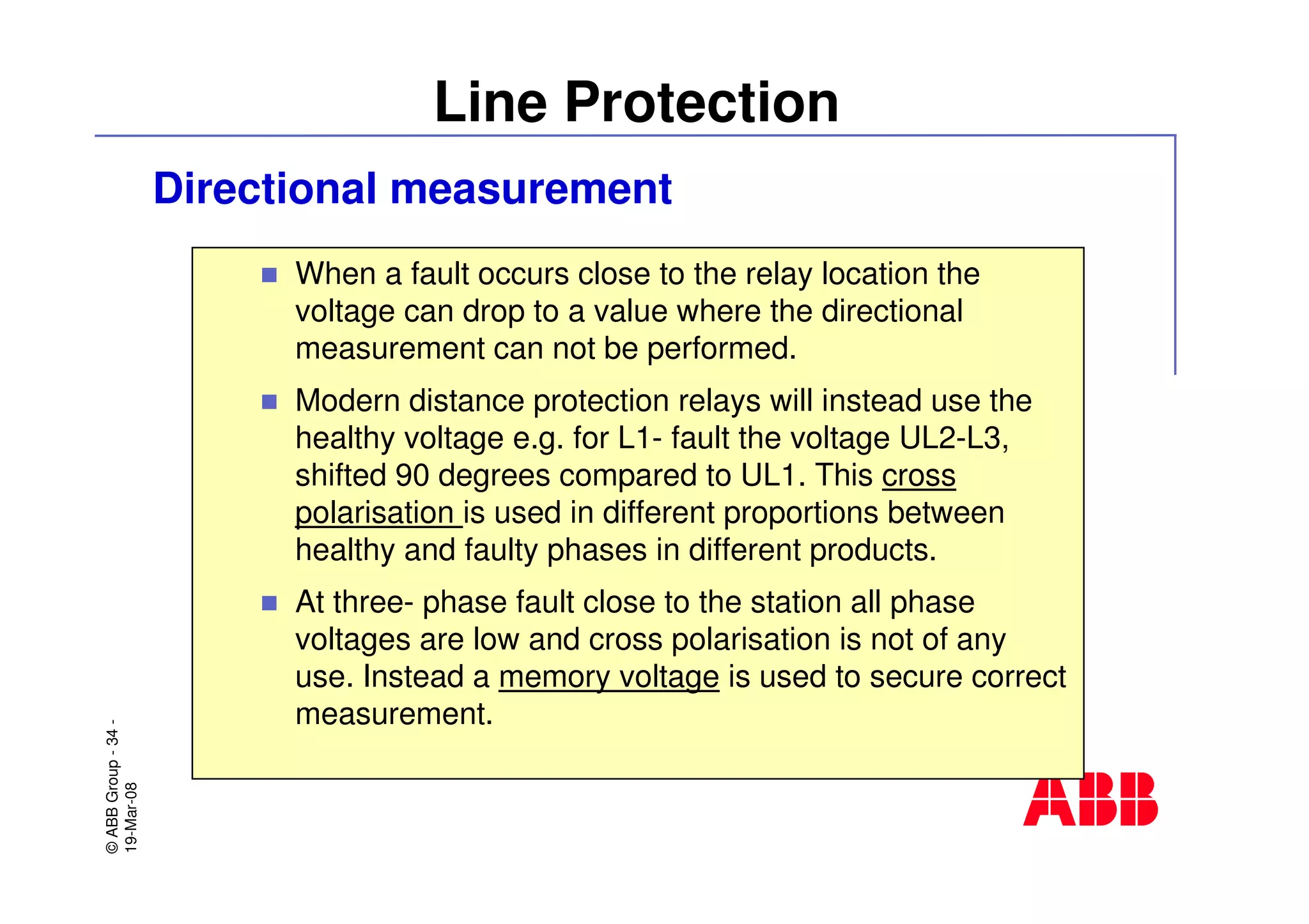 ©ABBGroup-34-
19-Mar-08
Line Protection
Directional measurement
When a fault occurs close to the relay location the
voltage can drop to a value where the directional
measurement can not be performed.
Modern distance protection relays will instead use the
healthy voltage e.g. for L1- fault the voltage UL2-L3,
shifted 90 degrees compared to UL1. This cross
polarisation is used in different proportions between
healthy and faulty phases in different products.
At three- phase fault close to the station all phase
voltages are low and cross polarisation is not of any
use. Instead a memory voltage is used to secure correct
measurement.
 