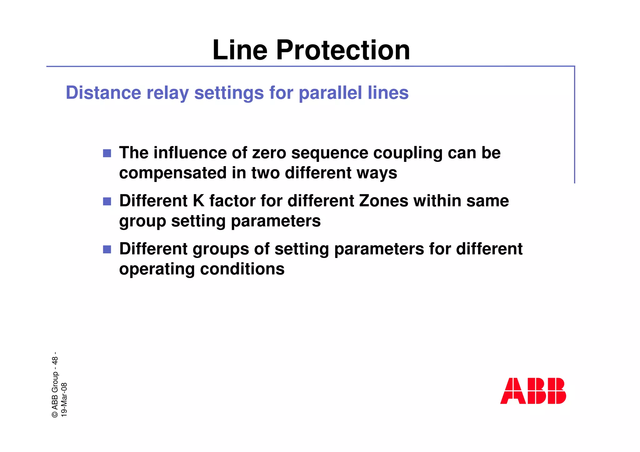 ©ABBGroup-48-
19-Mar-08
Line Protection
Distance relay settings for parallel lines
The influence of zero sequence coupling can be
compensated in two different ways
Different K factor for different Zones within same
group setting parameters
Different groups of setting parameters for different
operating conditions
 