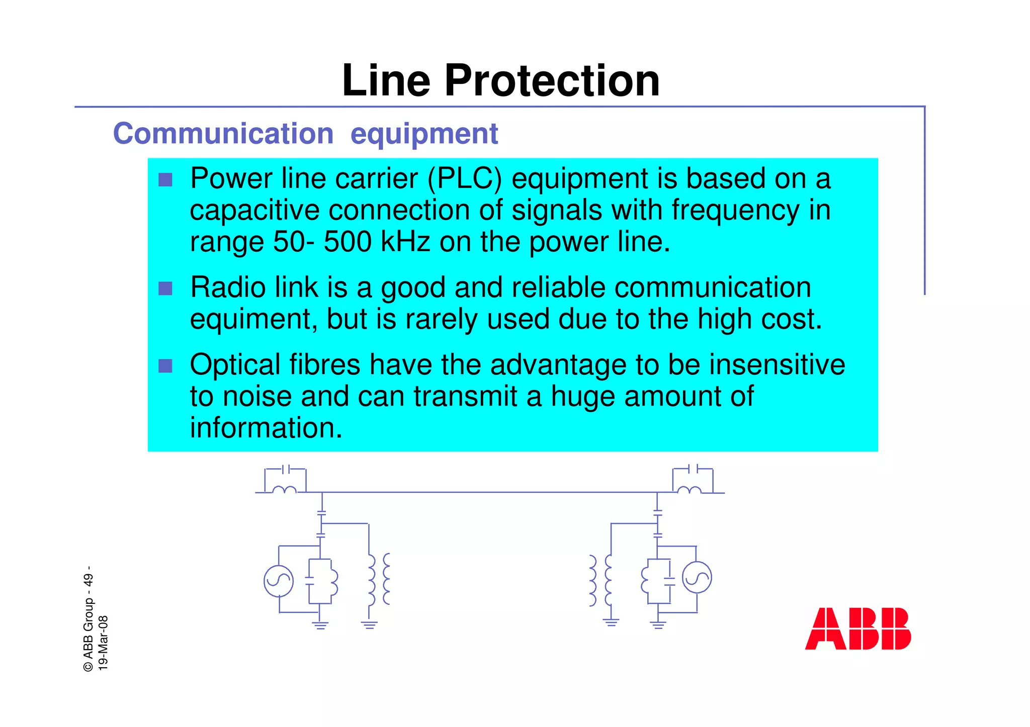 ©ABBGroup-49-
19-Mar-08
Line Protection
Communication equipment
Power line carrier (PLC) equipment is based on a
capacitive connection of signals with frequency in
range 50- 500 kHz on the power line.
Radio link is a good and reliable communication
equiment, but is rarely used due to the high cost.
Optical fibres have the advantage to be insensitive
to noise and can transmit a huge amount of
information.
 