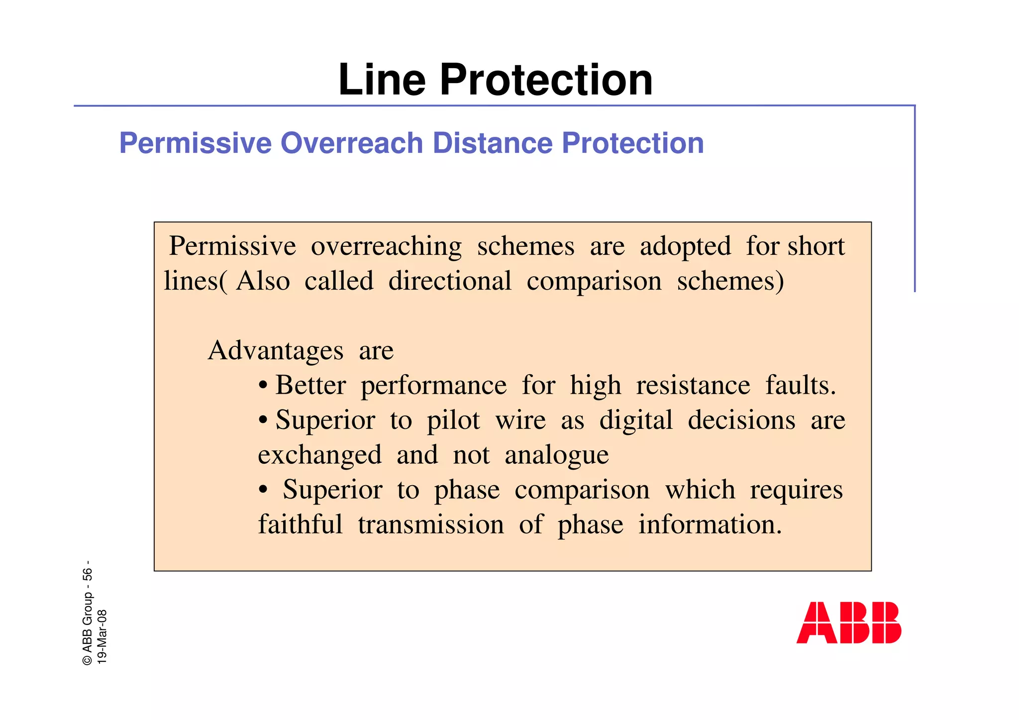 ©ABBGroup-56-
19-Mar-08
Line Protection
Permissive overreaching schemes are adopted for short
lines( Also called directional comparison schemes)
Advantages are
• Better performance for high resistance faults.
• Superior to pilot wire as digital decisions are
exchanged and not analogue
• Superior to phase comparison which requires
faithful transmission of phase information.
Permissive Overreach Distance Protection
 