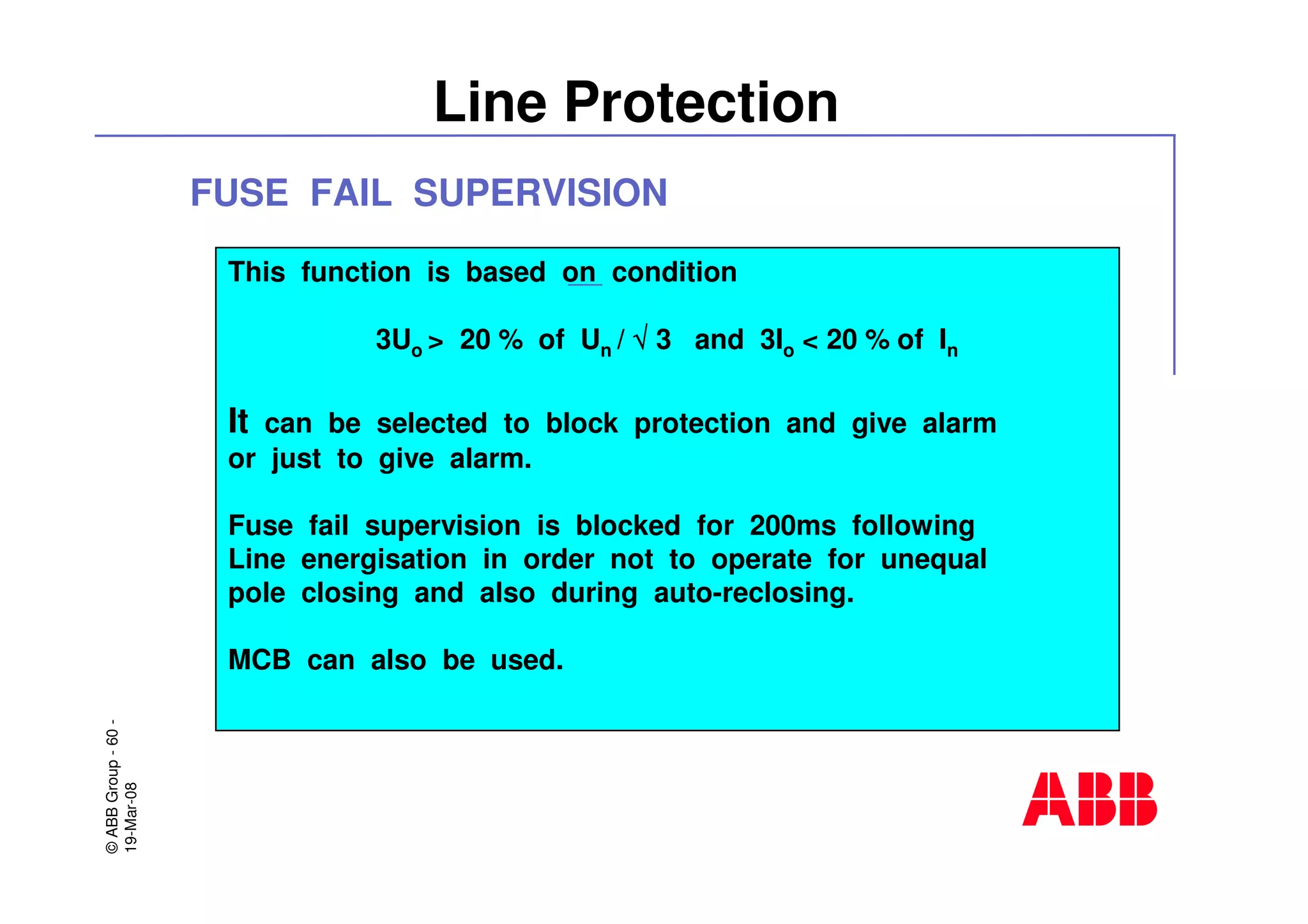 ©ABBGroup-60-
19-Mar-08
Line Protection
This function is based on condition
3Uo > 20 % of Un / √√√√ 3 and 3Io < 20 % of In
It can be selected to block protection and give alarm
or just to give alarm.
Fuse fail supervision is blocked for 200ms following
Line energisation in order not to operate for unequal
pole closing and also during auto-reclosing.
MCB can also be used.
FUSE FAIL SUPERVISION
 