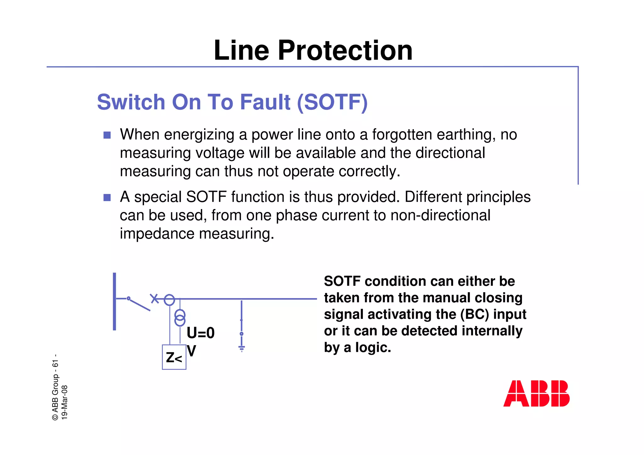 ©ABBGroup-61-
19-Mar-08
Line Protection
Switch On To Fault (SOTF)
When energizing a power line onto a forgotten earthing, no
measuring voltage will be available and the directional
measuring can thus not operate correctly.
A special SOTF function is thus provided. Different principles
can be used, from one phase current to non-directional
impedance measuring.
Z<
U=0
V
SOTF condition can either be
taken from the manual closing
signal activating the (BC) input
or it can be detected internally
by a logic.
 