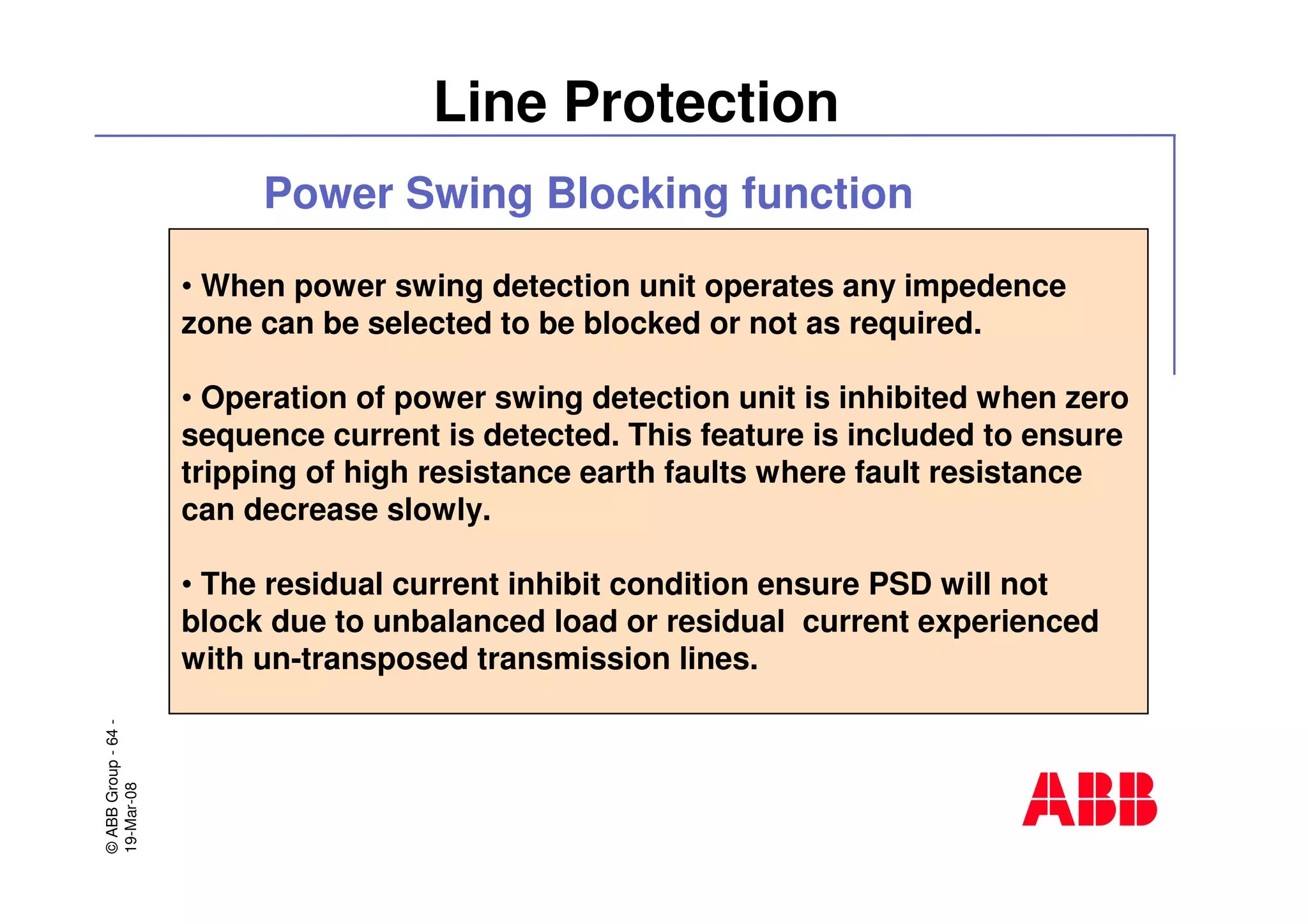©ABBGroup-64-
19-Mar-08
Line Protection
• When power swing detection unit operates any impedence
zone can be selected to be blocked or not as required.
• Operation of power swing detection unit is inhibited when zero
sequence current is detected. This feature is included to ensure
tripping of high resistance earth faults where fault resistance
can decrease slowly.
• The residual current inhibit condition ensure PSD will not
block due to unbalanced load or residual current experienced
with un-transposed transmission lines.
Power Swing Blocking function
 