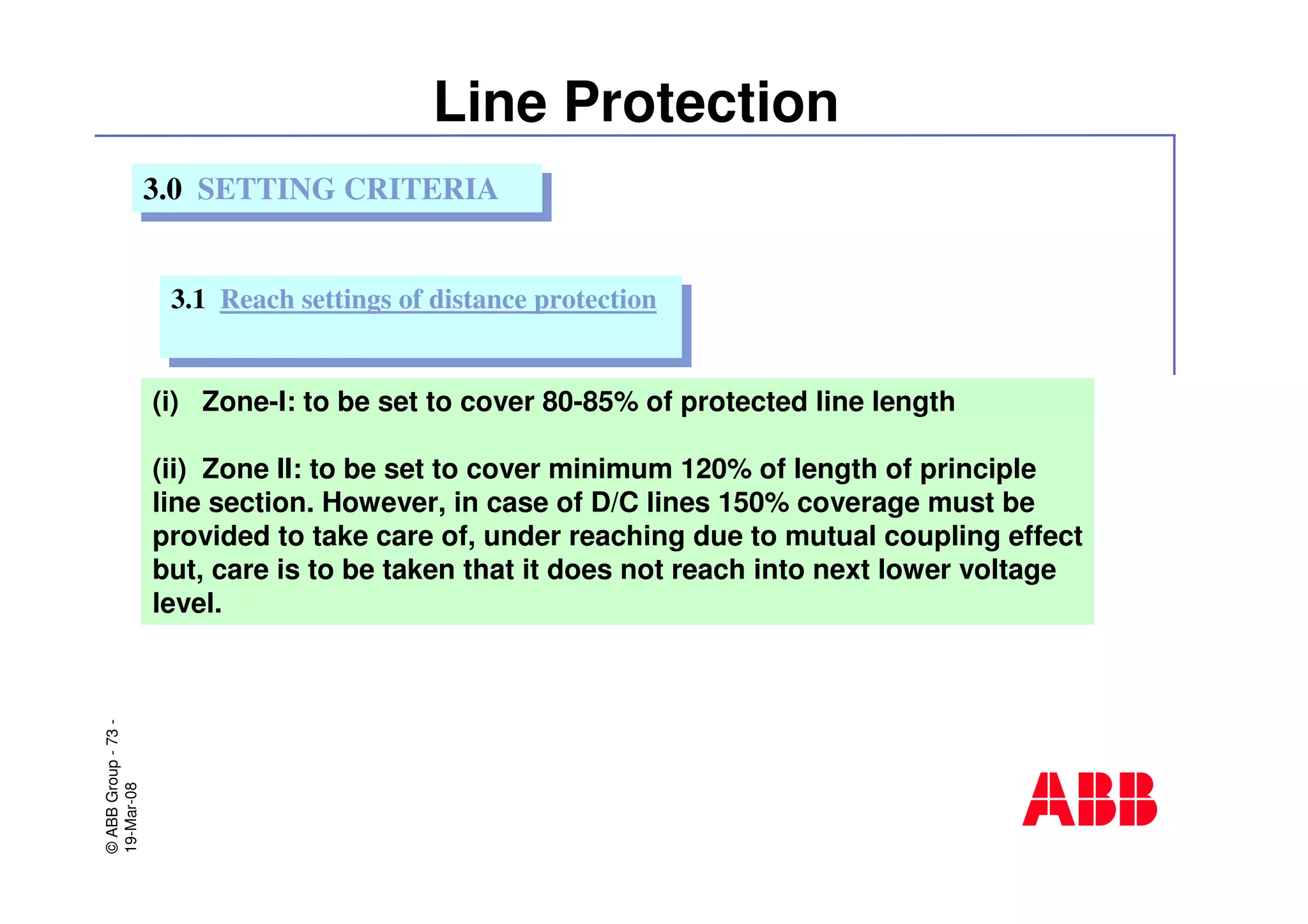 ©ABBGroup-73-
19-Mar-08
Line Protection
(i) Zone-I: to be set to cover 80-85% of protected line length
(ii) Zone II: to be set to cover minimum 120% of length of principle
line section. However, in case of D/C lines 150% coverage must be
provided to take care of, under reaching due to mutual coupling effect
but, care is to be taken that it does not reach into next lower voltage
level.
3.0 SETTING CRITERIA3.0 SETTING CRITERIA
3.1 Reach settings of distance protection3.1 Reach settings of distance protection
 
