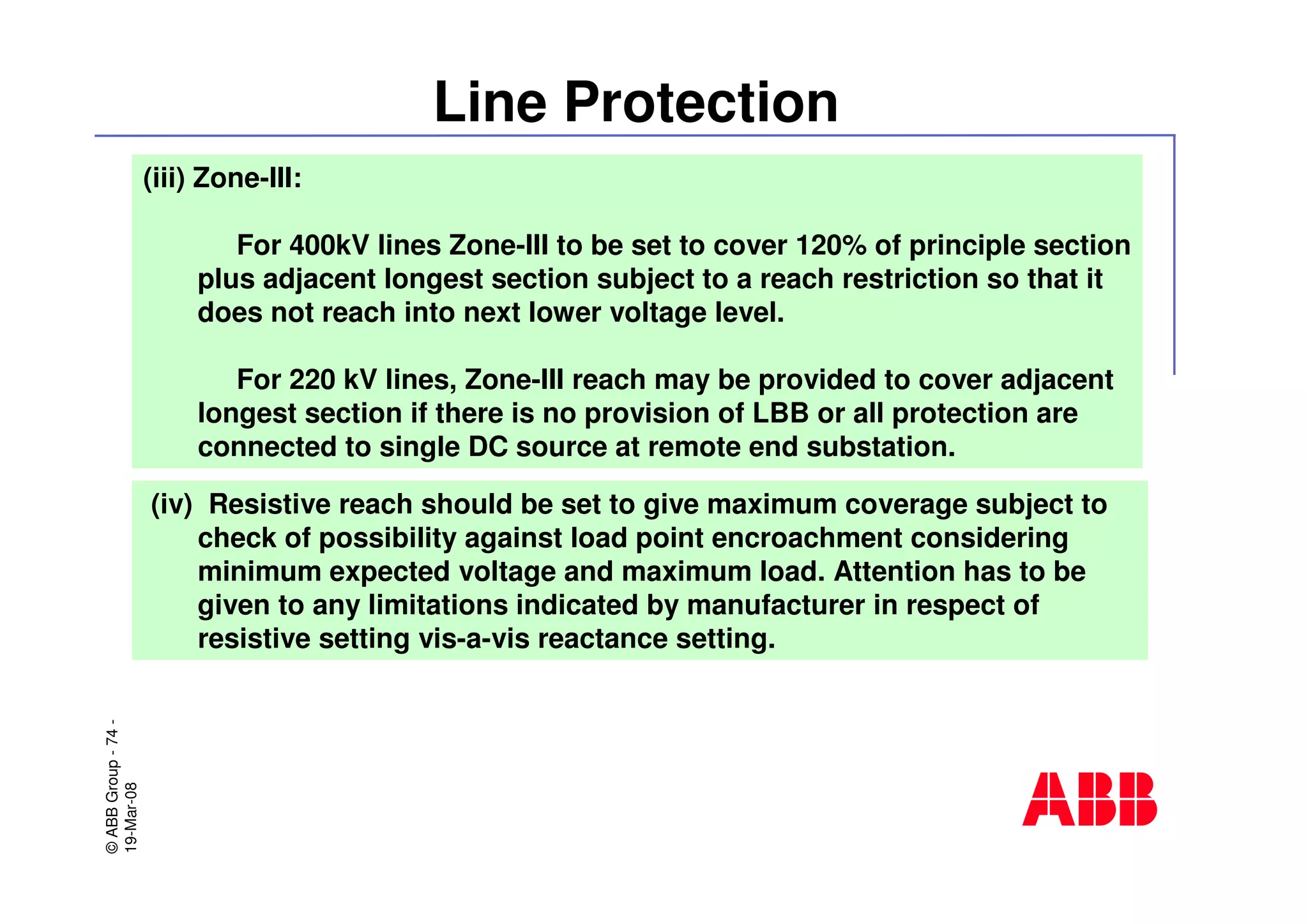 ©ABBGroup-74-
19-Mar-08
Line Protection
(iii) Zone-III:
For 400kV lines Zone-III to be set to cover 120% of principle section
plus adjacent longest section subject to a reach restriction so that it
does not reach into next lower voltage level.
For 220 kV lines, Zone-III reach may be provided to cover adjacent
longest section if there is no provision of LBB or all protection are
connected to single DC source at remote end substation.
(iv) Resistive reach should be set to give maximum coverage subject to
check of possibility against load point encroachment considering
minimum expected voltage and maximum load. Attention has to be
given to any limitations indicated by manufacturer in respect of
resistive setting vis-a-vis reactance setting.
 