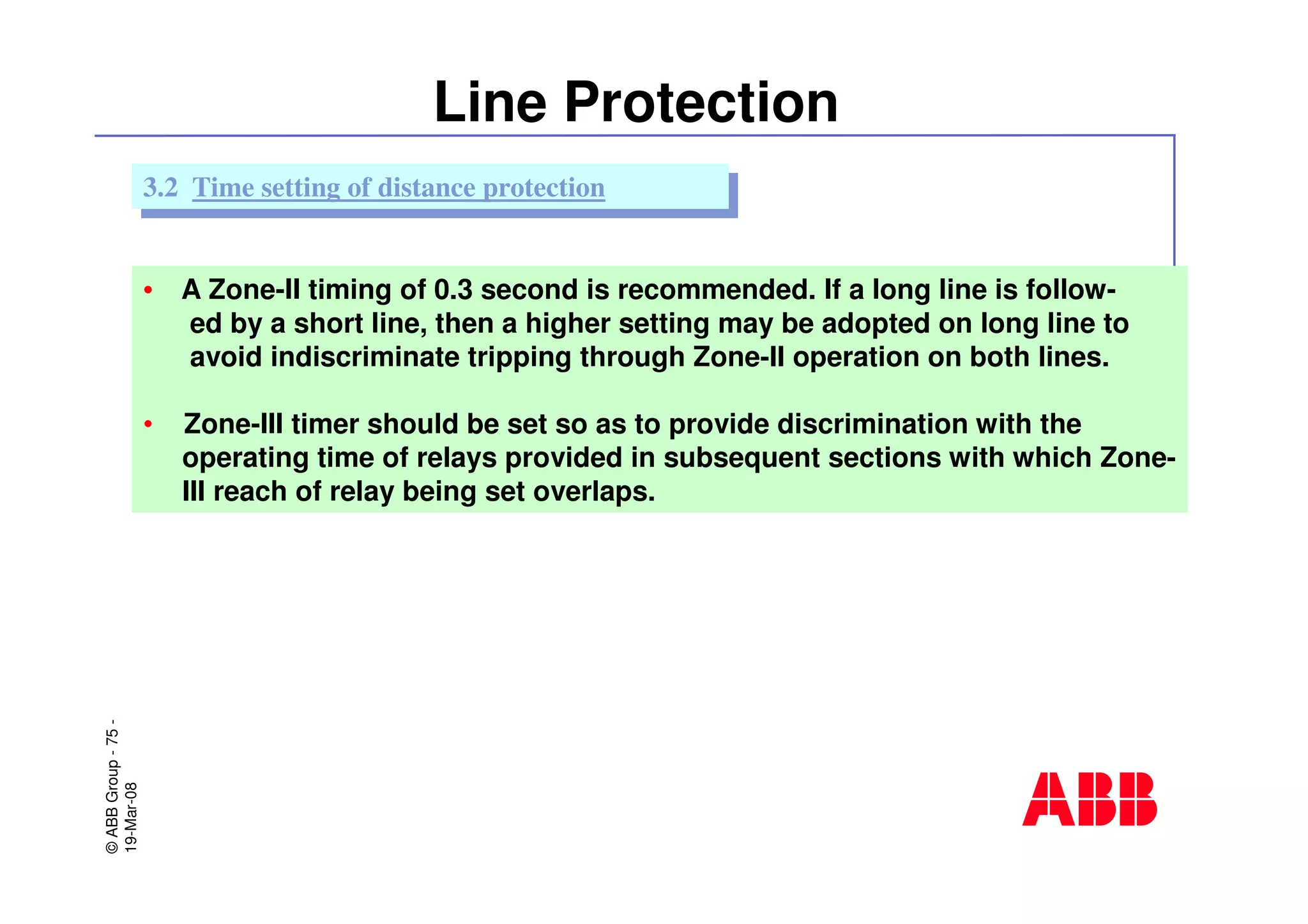 ©ABBGroup-75-
19-Mar-08
Line Protection
• A Zone-II timing of 0.3 second is recommended. If a long line is follow-
ed by a short line, then a higher setting may be adopted on long line to
avoid indiscriminate tripping through Zone-II operation on both lines.
• Zone-III timer should be set so as to provide discrimination with the
operating time of relays provided in subsequent sections with which Zone-
III reach of relay being set overlaps.
3.2 Time setting of distance protection3.2 Time setting of distance protection
 