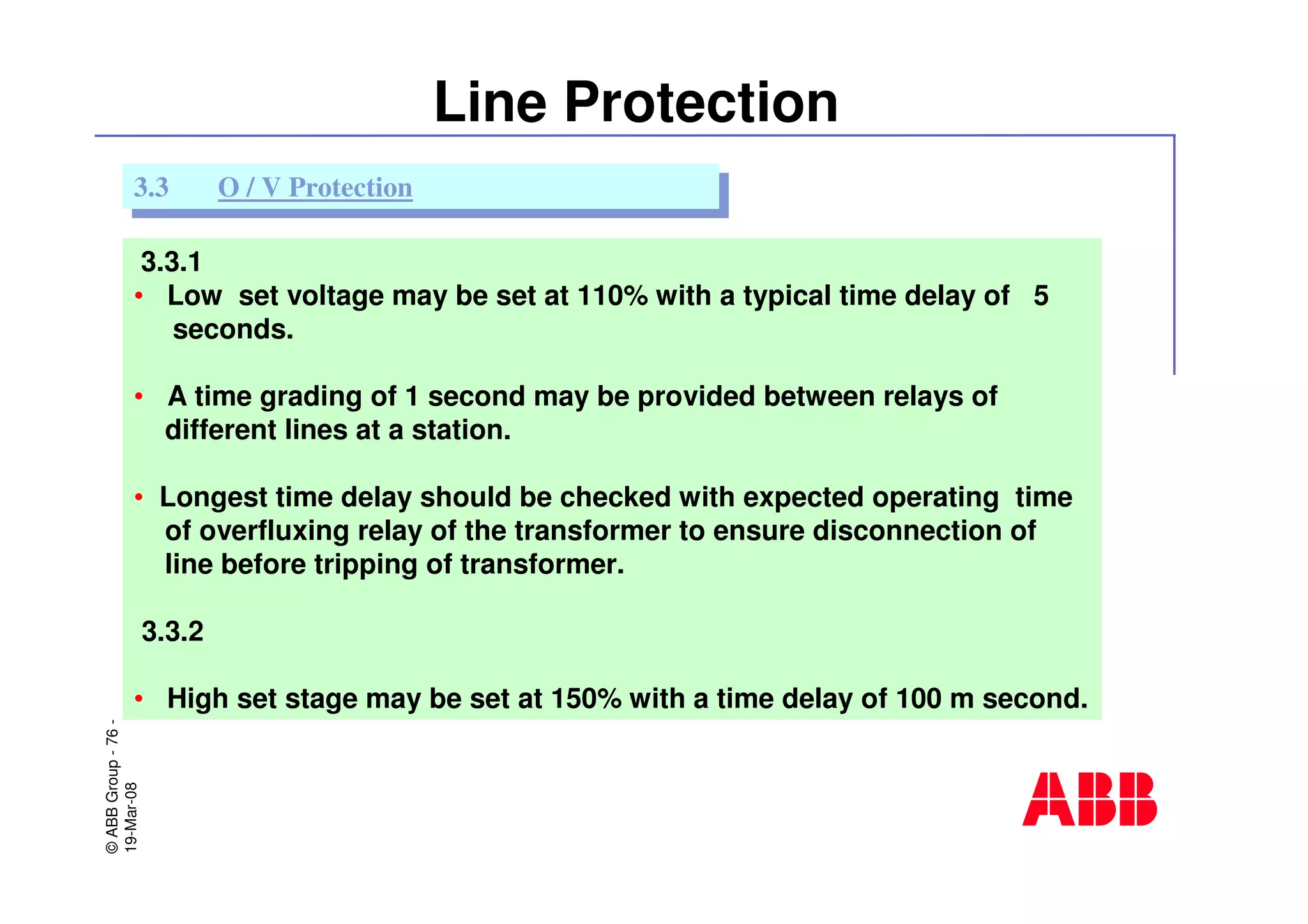 ©ABBGroup-76-
19-Mar-08
Line Protection
3.3.1
• Low set voltage may be set at 110% with a typical time delay of 5
seconds.
• A time grading of 1 second may be provided between relays of
different lines at a station.
• Longest time delay should be checked with expected operating time
of overfluxing relay of the transformer to ensure disconnection of
line before tripping of transformer.
3.3.2
• High set stage may be set at 150% with a time delay of 100 m second.
3.3 O / V Protection3.3 O / V Protection
 