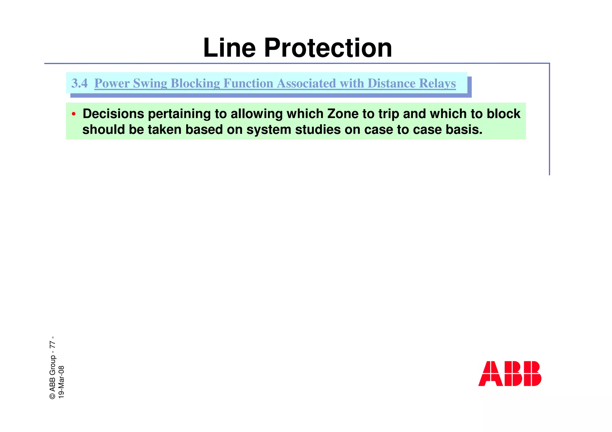 ©ABBGroup-77-
19-Mar-08
Line Protection
• Decisions pertaining to allowing which Zone to trip and which to block
should be taken based on system studies on case to case basis.
3.4 Power Swing Blocking Function Associated with Distance Relays3.4 Power Swing Blocking Function Associated with Distance Relays
 