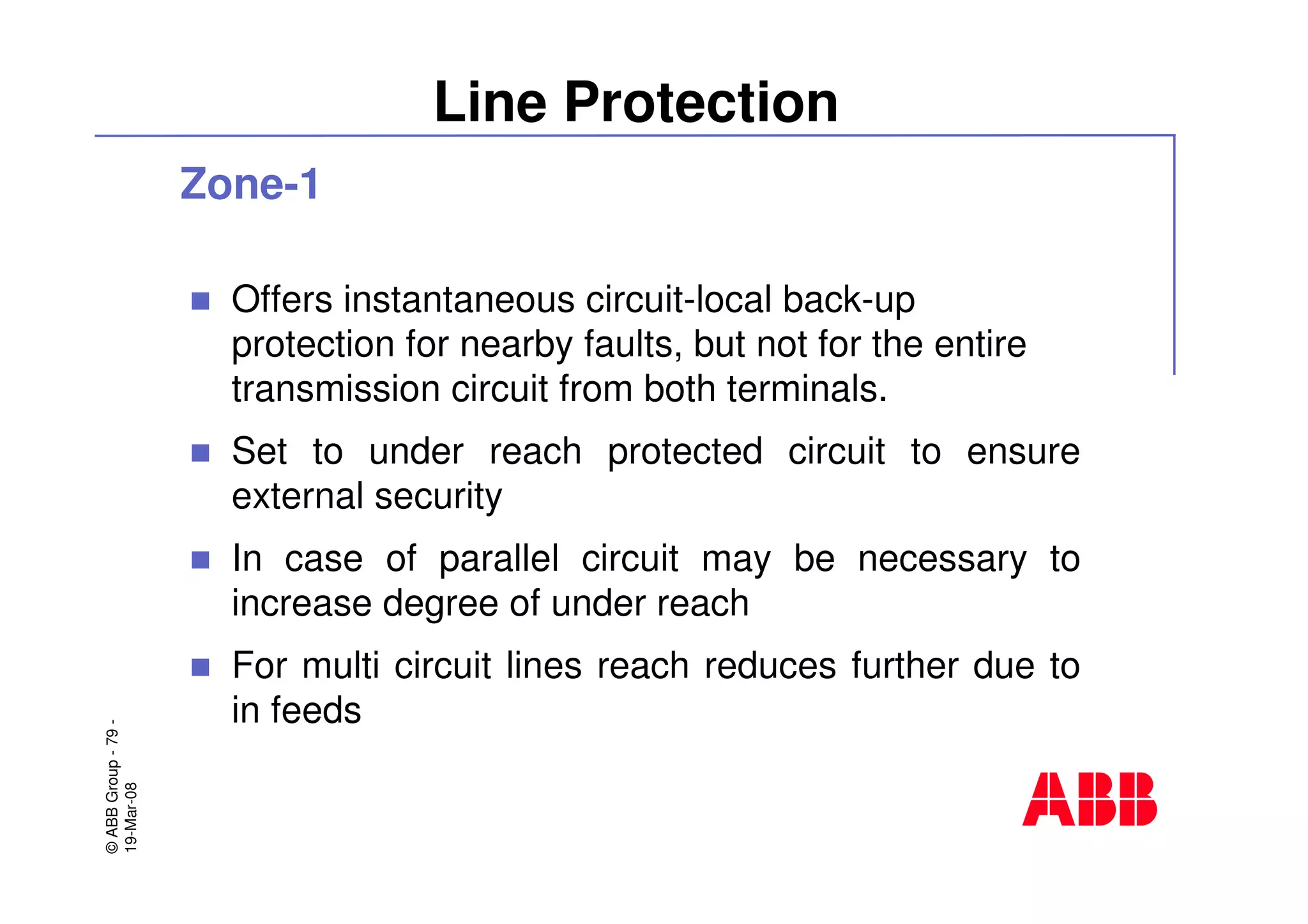©ABBGroup-79-
19-Mar-08
Line Protection
Zone-1
Offers instantaneous circuit-local back-up
protection for nearby faults, but not for the entire
transmission circuit from both terminals.
Set to under reach protected circuit to ensure
external security
In case of parallel circuit may be necessary to
increase degree of under reach
For multi circuit lines reach reduces further due to
in feeds
 