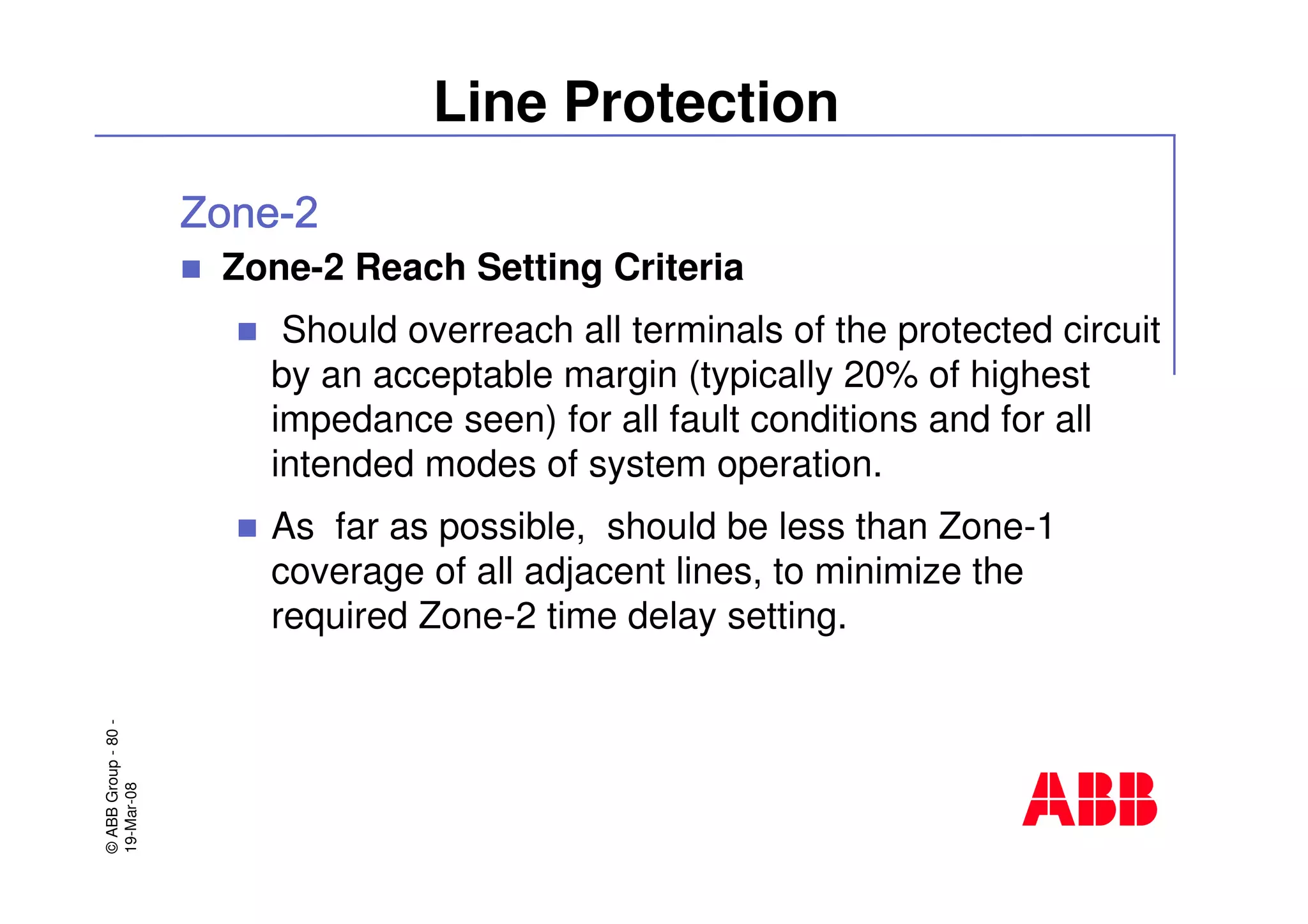 ©ABBGroup-80-
19-Mar-08
Line Protection
Zone-2 Reach Setting Criteria
Should overreach all terminals of the protected circuit
by an acceptable margin (typically 20% of highest
impedance seen) for all fault conditions and for all
intended modes of system operation.
As far as possible, should be less than Zone-1
coverage of all adjacent lines, to minimize the
required Zone-2 time delay setting.
 