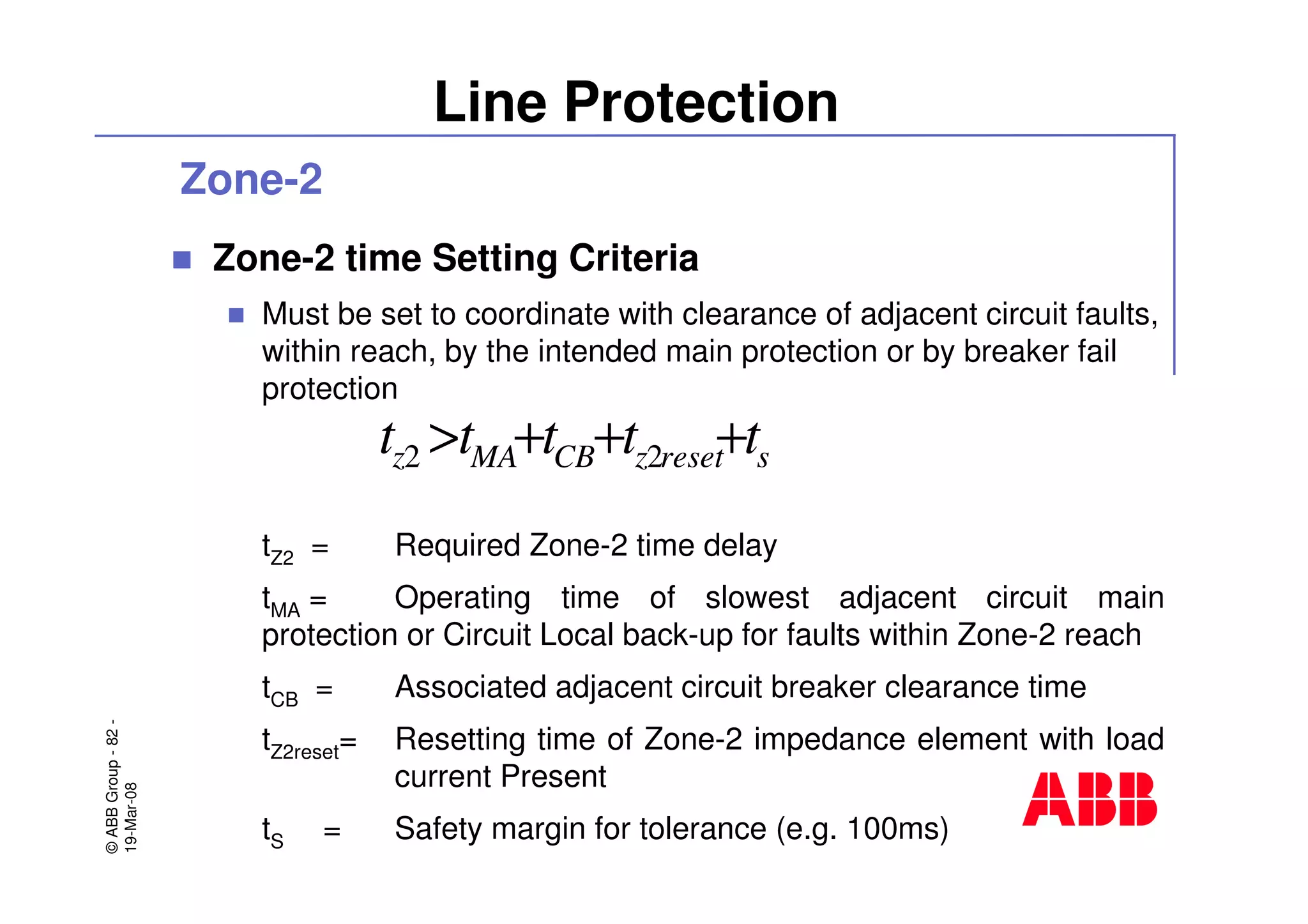 ©ABBGroup-82-
19-Mar-08
Line Protection
Zone-2
Zone-2 time Setting Criteria
Must be set to coordinate with clearance of adjacent circuit faults,
within reach, by the intended main protection or by breaker fail
protection
tZ2 = Required Zone-2 time delay
tMA = Operating time of slowest adjacent circuit main
protection or Circuit Local back-up for faults within Zone-2 reach
tCB = Associated adjacent circuit breaker clearance time
tZ2reset= Resetting time of Zone-2 impedance element with load
current Present
tS = Safety margin for tolerance (e.g. 100ms)
sresetzCBMAz ttttt +++> 22
 