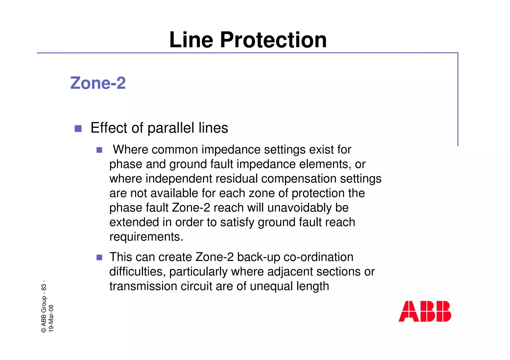 ©ABBGroup-83-
19-Mar-08
Line Protection
Zone-2
Effect of parallel lines
Where common impedance settings exist for
phase and ground fault impedance elements, or
where independent residual compensation settings
are not available for each zone of protection the
phase fault Zone-2 reach will unavoidably be
extended in order to satisfy ground fault reach
requirements.
This can create Zone-2 back-up co-ordination
difficulties, particularly where adjacent sections or
transmission circuit are of unequal length
 