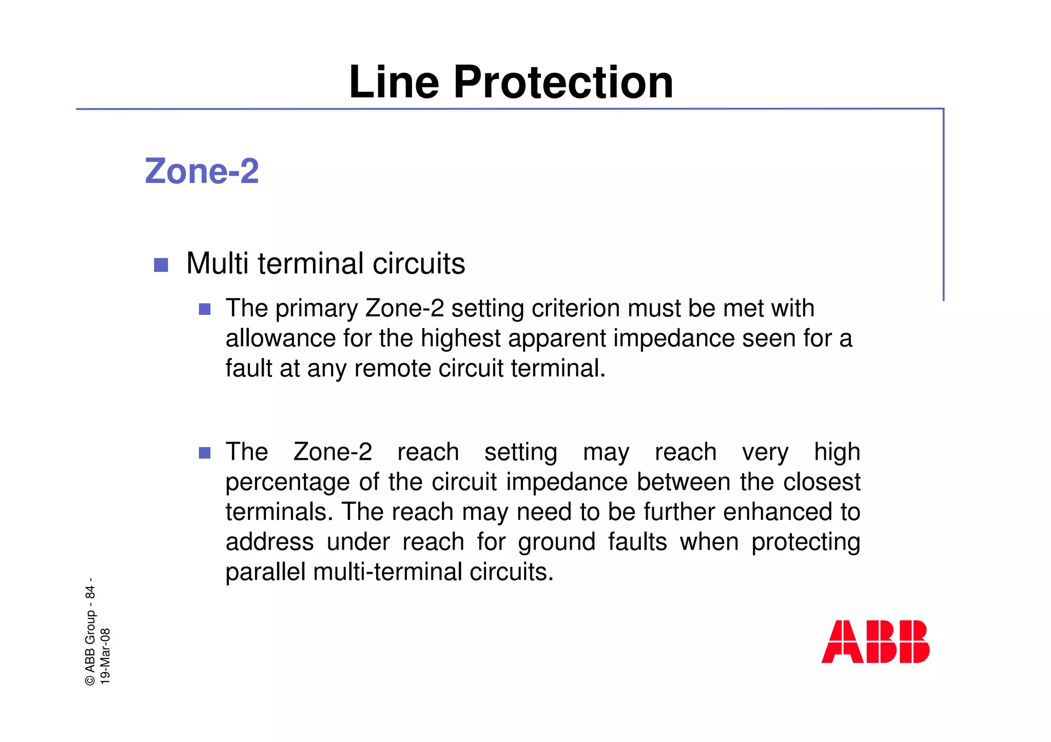 ©ABBGroup-84-
19-Mar-08
Line Protection
Zone-2
Multi terminal circuits
The primary Zone-2 setting criterion must be met with
allowance for the highest apparent impedance seen for a
fault at any remote circuit terminal.
The Zone-2 reach setting may reach very high
percentage of the circuit impedance between the closest
terminals. The reach may need to be further enhanced to
address under reach for ground faults when protecting
parallel multi-terminal circuits.
 