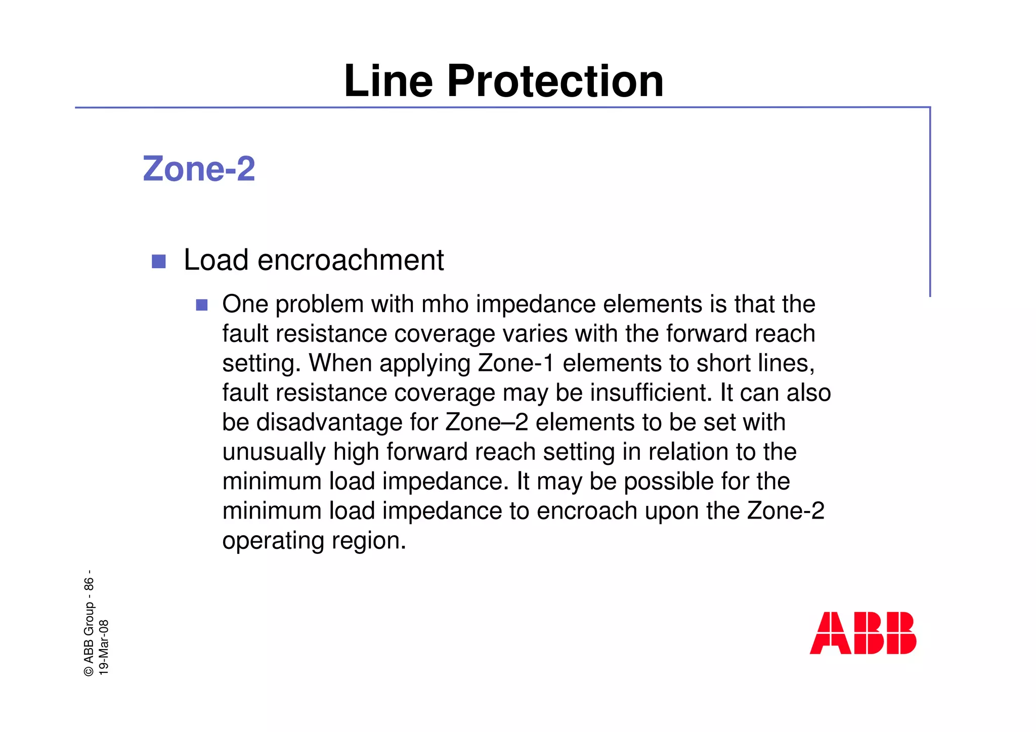 ©ABBGroup-86-
19-Mar-08
Line Protection
Zone-2
Load encroachment
One problem with mho impedance elements is that the
fault resistance coverage varies with the forward reach
setting. When applying Zone-1 elements to short lines,
fault resistance coverage may be insufficient. It can also
be disadvantage for Zone–2 elements to be set with
unusually high forward reach setting in relation to the
minimum load impedance. It may be possible for the
minimum load impedance to encroach upon the Zone-2
operating region.
 