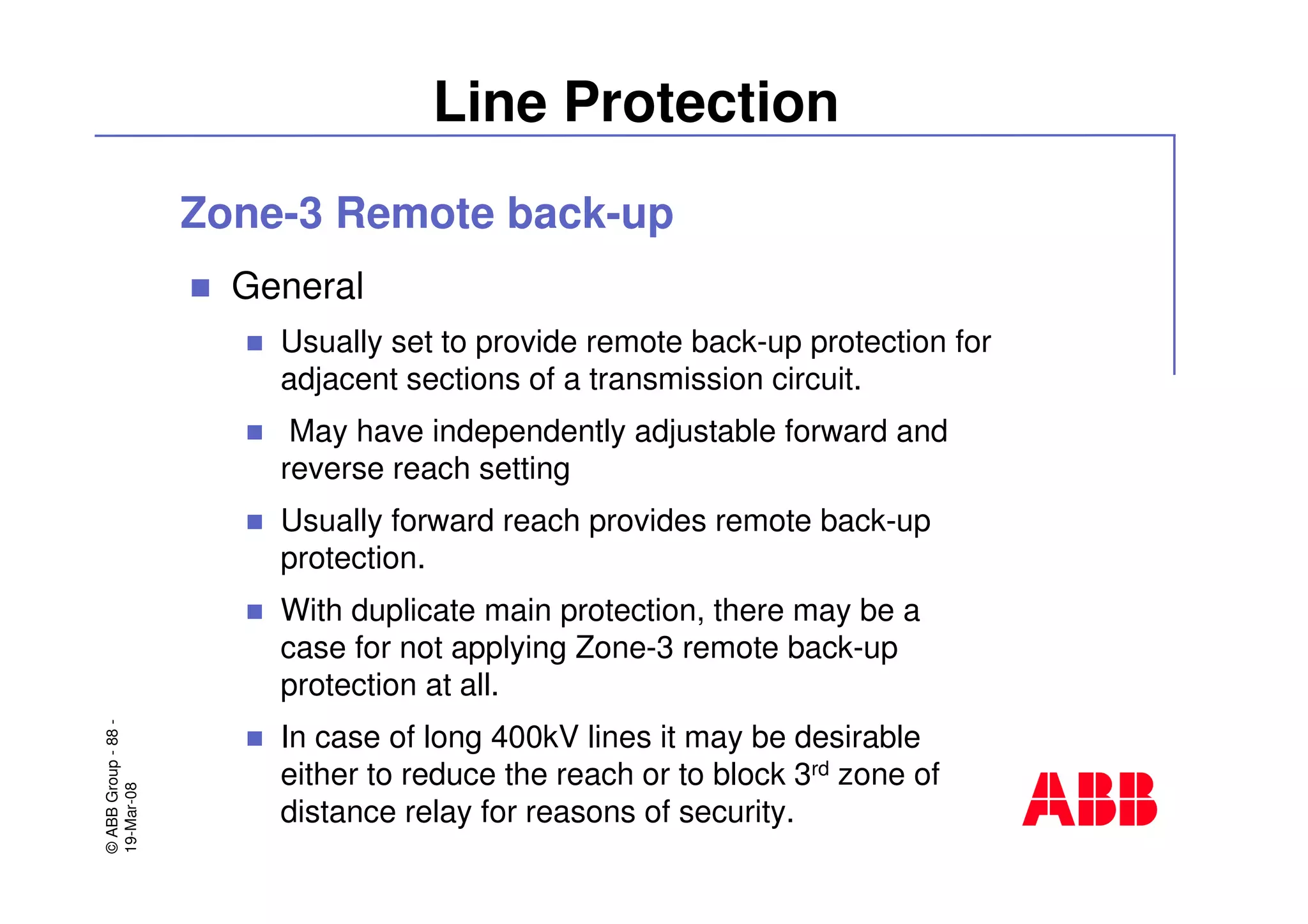 ©ABBGroup-88-
19-Mar-08
Line Protection
Zone-3 Remote back-up
General
Usually set to provide remote back-up protection for
adjacent sections of a transmission circuit.
May have independently adjustable forward and
reverse reach setting
Usually forward reach provides remote back-up
protection.
With duplicate main protection, there may be a
case for not applying Zone-3 remote back-up
protection at all.
In case of long 400kV lines it may be desirable
either to reduce the reach or to block 3rd zone of
distance relay for reasons of security.
 