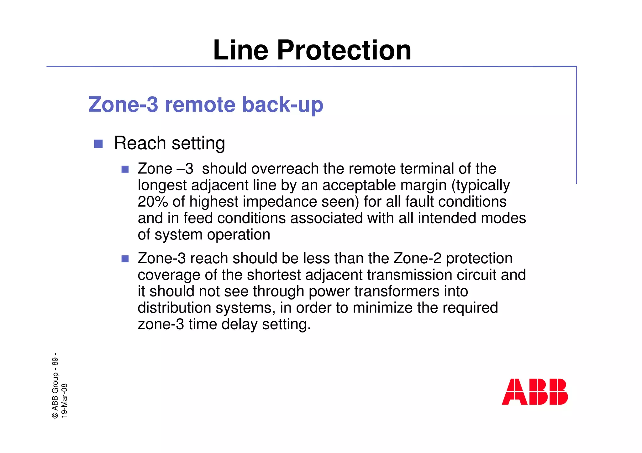 ©ABBGroup-89-
19-Mar-08
Line Protection
Zone-3 remote back-up
Reach setting
Zone –3 should overreach the remote terminal of the
longest adjacent line by an acceptable margin (typically
20% of highest impedance seen) for all fault conditions
and in feed conditions associated with all intended modes
of system operation
Zone-3 reach should be less than the Zone-2 protection
coverage of the shortest adjacent transmission circuit and
it should not see through power transformers into
distribution systems, in order to minimize the required
zone-3 time delay setting.
 
