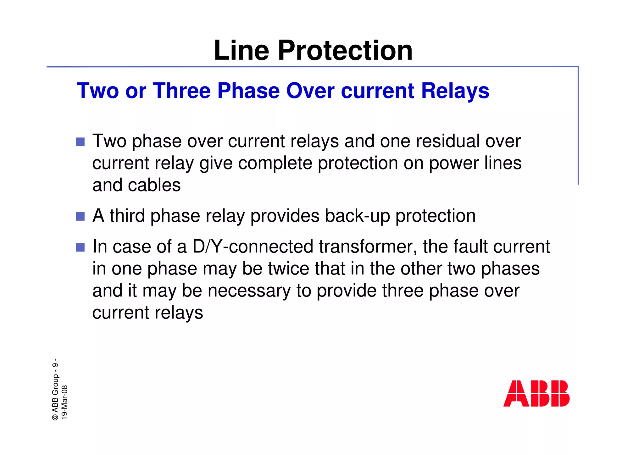 ©ABBGroup-9-
19-Mar-08
Line Protection
Two or Three Phase Over current Relays
Two phase over current relays and one residual over
current relay give complete protection on power lines
and cables
A third phase relay provides back-up protection
In case of a D/Y-connected transformer, the fault current
in one phase may be twice that in the other two phases
and it may be necessary to provide three phase over
current relays
 