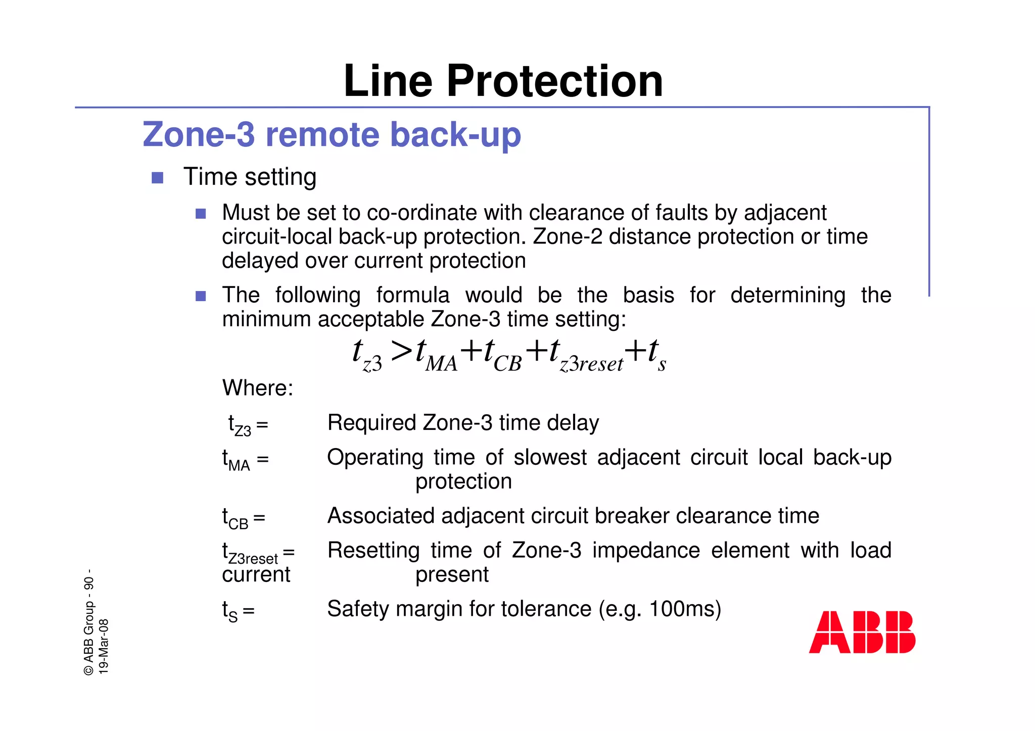 ©ABBGroup-90-
19-Mar-08
Line Protection
Zone-3 remote back-up
Time setting
Must be set to co-ordinate with clearance of faults by adjacent
circuit-local back-up protection. Zone-2 distance protection or time
delayed over current protection
The following formula would be the basis for determining the
minimum acceptable Zone-3 time setting:
Where:
tZ3 = Required Zone-3 time delay
tMA = Operating time of slowest adjacent circuit local back-up
protection
tCB = Associated adjacent circuit breaker clearance time
tZ3reset = Resetting time of Zone-3 impedance element with load
current present
tS = Safety margin for tolerance (e.g. 100ms)
sresetzCBMAz ttttt +++> 33
 