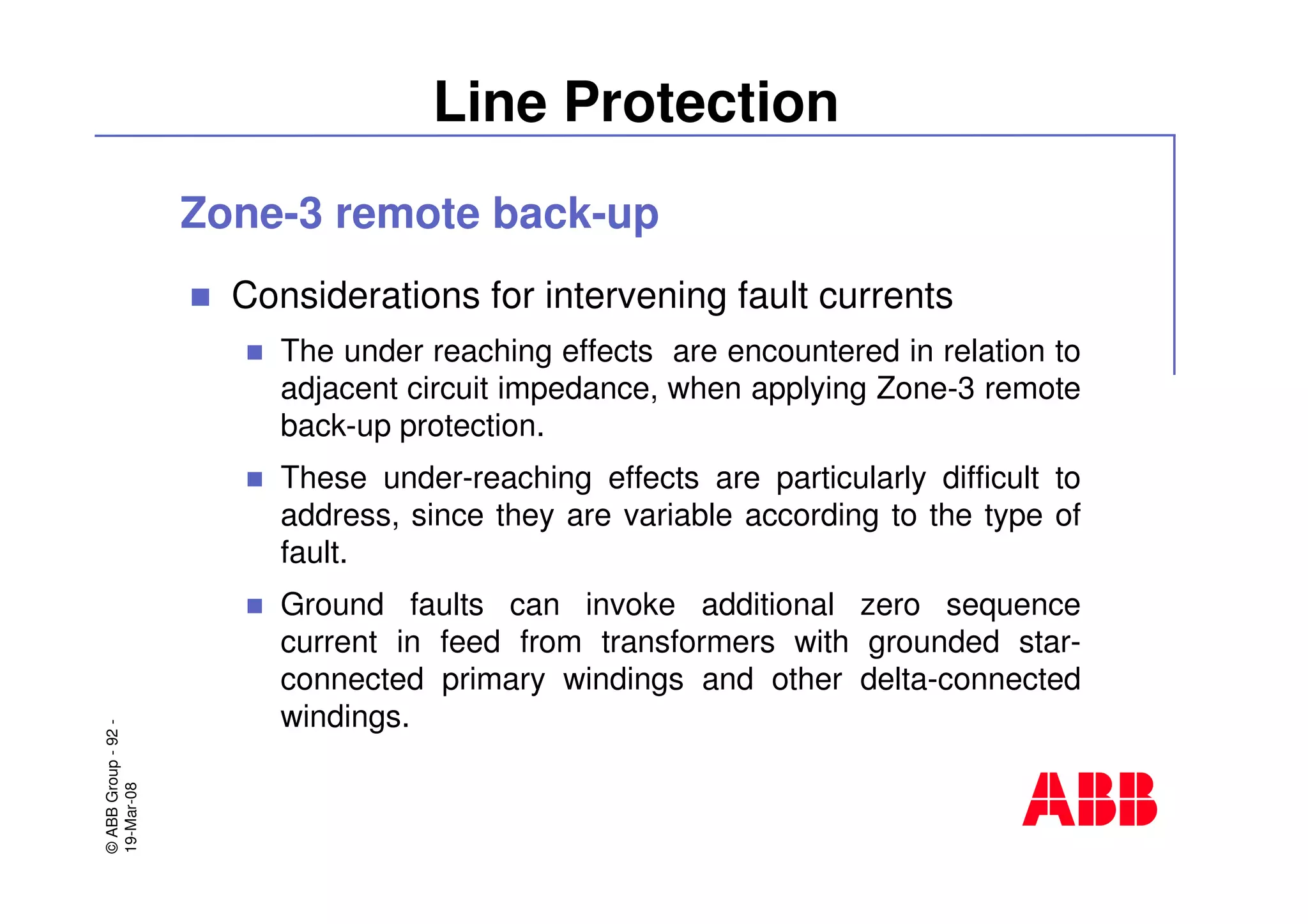 ©ABBGroup-92-
19-Mar-08
Line Protection
Zone-3 remote back-up
Considerations for intervening fault currents
The under reaching effects are encountered in relation to
adjacent circuit impedance, when applying Zone-3 remote
back-up protection.
These under-reaching effects are particularly difficult to
address, since they are variable according to the type of
fault.
Ground faults can invoke additional zero sequence
current in feed from transformers with grounded star-
connected primary windings and other delta-connected
windings.
 