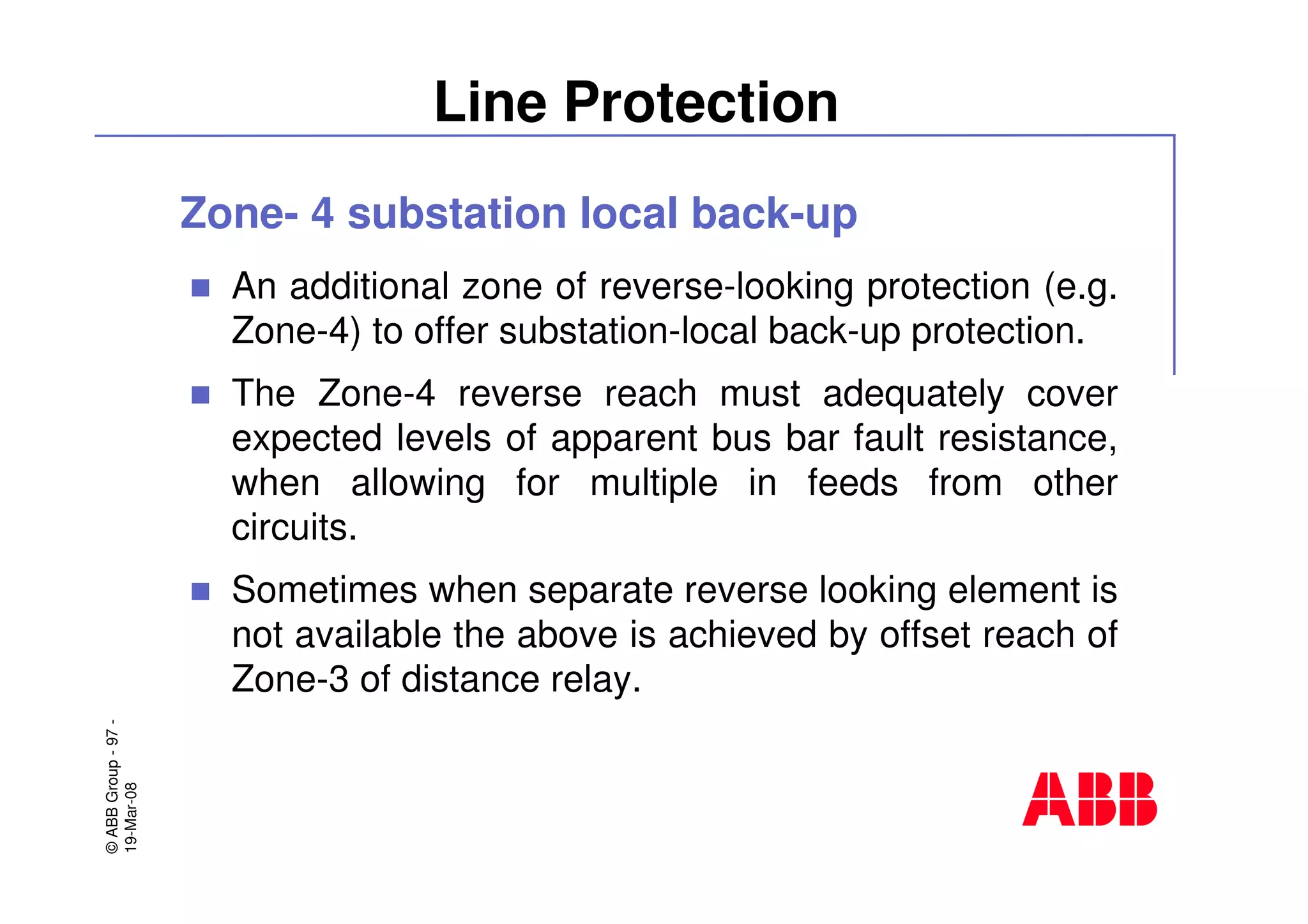 ©ABBGroup-97-
19-Mar-08
Line Protection
Zone- 4 substation local back-up
An additional zone of reverse-looking protection (e.g.
Zone-4) to offer substation-local back-up protection.
The Zone-4 reverse reach must adequately cover
expected levels of apparent bus bar fault resistance,
when allowing for multiple in feeds from other
circuits.
Sometimes when separate reverse looking element is
not available the above is achieved by offset reach of
Zone-3 of distance relay.
 