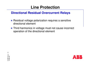 ©ABBGroup-12-
19-Mar-08
Line Protection
Directional Residual Overcurrent Relays
Residual voltage polarization requires a sensitive
directional element
Third harmonics in voltage must not cause incorrect
operation of the directional element
 
