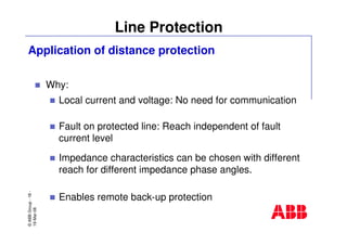 ©ABBGroup-18-
19-Mar-08
Line Protection
Why:
Local current and voltage: No need for communication
Fault on protected line: Reach independent of fault
current level
Impedance characteristics can be chosen with different
reach for different impedance phase angles.
Enables remote back-up protection
Application of distance protection
 