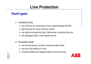 ©ABBGroup-3-
19-Mar-08
Line Protection
Fault types
Transient faults
are common on transmission lines, approximately 80-85%
lightning are the most common reason
can also be caused by birds, falling trees, swinging lines etc.
will disappear after a short dead interval
Persistent faults
can be caused by a broken conductor fallen down
can be a tree falling on a line
must be located and repaired before normal service
 