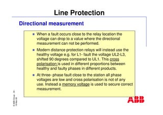 ©ABBGroup-34-
19-Mar-08
Line Protection
Directional measurement
When a fault occurs close to the relay location the
voltage can drop to a value where the directional
measurement can not be performed.
Modern distance protection relays will instead use the
healthy voltage e.g. for L1- fault the voltage UL2-L3,
shifted 90 degrees compared to UL1. This cross
polarisation is used in different proportions between
healthy and faulty phases in different products.
At three- phase fault close to the station all phase
voltages are low and cross polarisation is not of any
use. Instead a memory voltage is used to secure correct
measurement.
 