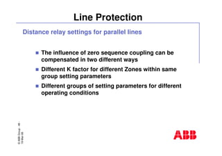 ©ABBGroup-48-
19-Mar-08
Line Protection
Distance relay settings for parallel lines
The influence of zero sequence coupling can be
compensated in two different ways
Different K factor for different Zones within same
group setting parameters
Different groups of setting parameters for different
operating conditions
 