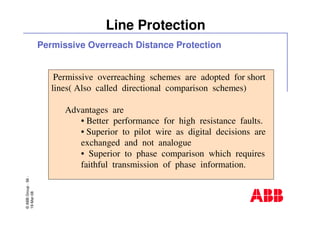 ©ABBGroup-56-
19-Mar-08
Line Protection
Permissive overreaching schemes are adopted for short
lines( Also called directional comparison schemes)
Advantages are
• Better performance for high resistance faults.
• Superior to pilot wire as digital decisions are
exchanged and not analogue
• Superior to phase comparison which requires
faithful transmission of phase information.
Permissive Overreach Distance Protection
 