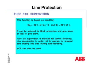 ©ABBGroup-60-
19-Mar-08
Line Protection
This function is based on condition
3Uo > 20 % of Un / √√√√ 3 and 3Io < 20 % of In
It can be selected to block protection and give alarm
or just to give alarm.
Fuse fail supervision is blocked for 200ms following
Line energisation in order not to operate for unequal
pole closing and also during auto-reclosing.
MCB can also be used.
FUSE FAIL SUPERVISION
 