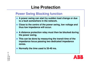 ©ABBGroup-62-
19-Mar-08
Line Protection
A power swing can start by sudden load change or due
to a fault somewhere in the network.
Close to the centre of the power swing, low voltage and
thus low impedance will occur.
A distance protection relay must then be blocked during
the power swing.
This can be done by measuring the transit time of the
impedance locus passing two dedicated impedance
zones.
Normally the time used is 35-40 ms.
Power Swing Blocking function
 