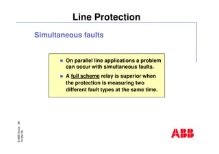 ©ABBGroup-68-
19-Mar-08
Line Protection
On parallel line applications a problem
can occur with simultaneous faults.
A full scheme relay is superior when
the protection is measuring two
different fault types at the same time.
Simultaneous faults
 