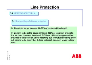 ©ABBGroup-73-
19-Mar-08
Line Protection
(i) Zone-I: to be set to cover 80-85% of protected line length
(ii) Zone II: to be set to cover minimum 120% of length of principle
line section. However, in case of D/C lines 150% coverage must be
provided to take care of, under reaching due to mutual coupling effect
but, care is to be taken that it does not reach into next lower voltage
level.
3.0 SETTING CRITERIA3.0 SETTING CRITERIA
3.1 Reach settings of distance protection3.1 Reach settings of distance protection
 