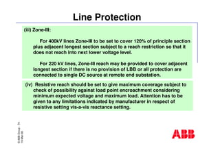 ©ABBGroup-74-
19-Mar-08
Line Protection
(iii) Zone-III:
For 400kV lines Zone-III to be set to cover 120% of principle section
plus adjacent longest section subject to a reach restriction so that it
does not reach into next lower voltage level.
For 220 kV lines, Zone-III reach may be provided to cover adjacent
longest section if there is no provision of LBB or all protection are
connected to single DC source at remote end substation.
(iv) Resistive reach should be set to give maximum coverage subject to
check of possibility against load point encroachment considering
minimum expected voltage and maximum load. Attention has to be
given to any limitations indicated by manufacturer in respect of
resistive setting vis-a-vis reactance setting.
 