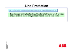 ©ABBGroup-77-
19-Mar-08
Line Protection
• Decisions pertaining to allowing which Zone to trip and which to block
should be taken based on system studies on case to case basis.
3.4 Power Swing Blocking Function Associated with Distance Relays3.4 Power Swing Blocking Function Associated with Distance Relays
 