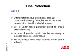 ©ABBGroup-79-
19-Mar-08
Line Protection
Zone-1
Offers instantaneous circuit-local back-up
protection for nearby faults, but not for the entire
transmission circuit from both terminals.
Set to under reach protected circuit to ensure
external security
In case of parallel circuit may be necessary to
increase degree of under reach
For multi circuit lines reach reduces further due to
in feeds
 