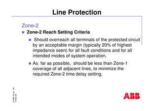 ©ABBGroup-80-
19-Mar-08
Line Protection
Zone-2 Reach Setting Criteria
Should overreach all terminals of the protected circuit
by an acceptable margin (typically 20% of highest
impedance seen) for all fault conditions and for all
intended modes of system operation.
As far as possible, should be less than Zone-1
coverage of all adjacent lines, to minimize the
required Zone-2 time delay setting.
 