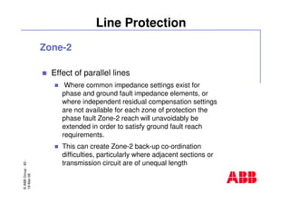 ©ABBGroup-83-
19-Mar-08
Line Protection
Zone-2
Effect of parallel lines
Where common impedance settings exist for
phase and ground fault impedance elements, or
where independent residual compensation settings
are not available for each zone of protection the
phase fault Zone-2 reach will unavoidably be
extended in order to satisfy ground fault reach
requirements.
This can create Zone-2 back-up co-ordination
difficulties, particularly where adjacent sections or
transmission circuit are of unequal length
 