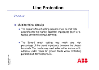 ©ABBGroup-84-
19-Mar-08
Line Protection
Zone-2
Multi terminal circuits
The primary Zone-2 setting criterion must be met with
allowance for the highest apparent impedance seen for a
fault at any remote circuit terminal.
The Zone-2 reach setting may reach very high
percentage of the circuit impedance between the closest
terminals. The reach may need to be further enhanced to
address under reach for ground faults when protecting
parallel multi-terminal circuits.
 