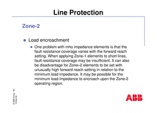 ©ABBGroup-86-
19-Mar-08
Line Protection
Zone-2
Load encroachment
One problem with mho impedance elements is that the
fault resistance coverage varies with the forward reach
setting. When applying Zone-1 elements to short lines,
fault resistance coverage may be insufficient. It can also
be disadvantage for Zone–2 elements to be set with
unusually high forward reach setting in relation to the
minimum load impedance. It may be possible for the
minimum load impedance to encroach upon the Zone-2
operating region.
 