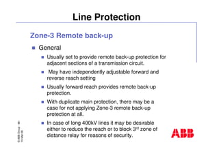 ©ABBGroup-88-
19-Mar-08
Line Protection
Zone-3 Remote back-up
General
Usually set to provide remote back-up protection for
adjacent sections of a transmission circuit.
May have independently adjustable forward and
reverse reach setting
Usually forward reach provides remote back-up
protection.
With duplicate main protection, there may be a
case for not applying Zone-3 remote back-up
protection at all.
In case of long 400kV lines it may be desirable
either to reduce the reach or to block 3rd zone of
distance relay for reasons of security.
 